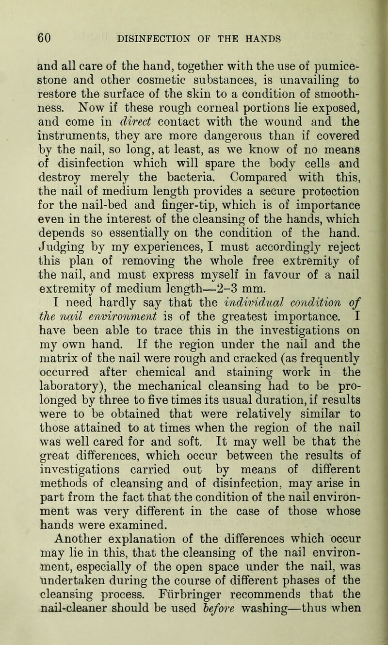 and all care of the hand, together with the use of pumice- stone and other cosmetic substances, is unavailing to restore the surface of the skin to a condition of smooth- ness. Now if these rough corneal portions lie exposed, ancl come in direct contact with the wound and the instruments, they are more dangerous than if covered by the nail, so long, at least, as we know of no means of disinfection which will spare the body cells and destroy merely the bacteria. Compared with this, the nail of medium length provides a secure protection for the nail-bed and finger-tip, which is of importance even in the interest of the cleansing of the hands, which depends so essentially on the condition of the hand. Judging by my experiences, I must accordingly reject this plan of removing the whole free extremity of the nail, and must express myself in favour of a nail extremity of medium length—2-3 mm. I need hardly say that the individual condition of the nail environment is of the greatest importance. I have been able to trace this in the investigations on my own hand. If the region under the nail and the matrix of the nail were rough and cracked (as frequently occurred after chemical and staining work in the laboratory), the mechanical cleansing had to be pro- longed by three to five times its usual duration, if results were to be obtained that were relatively similar to those attained to at times when the region of the nail was well cared for and soft. It may well be that the great differences, which occur between the results of investigations carried out by means of different methods of cleansing and of disinfection, may arise in part from the fact that the condition of the nail environ- ment was very different in the case of those whose hands were examined. Another explanation of the differences which occur may lie in this, that the cleansing of the nail environ- ment, especially of the open space under the nail, was undertaken during the course of different phases of the cleansing process. Fiirbringer recommends that the nail-cleaner should be used before washing—thus when