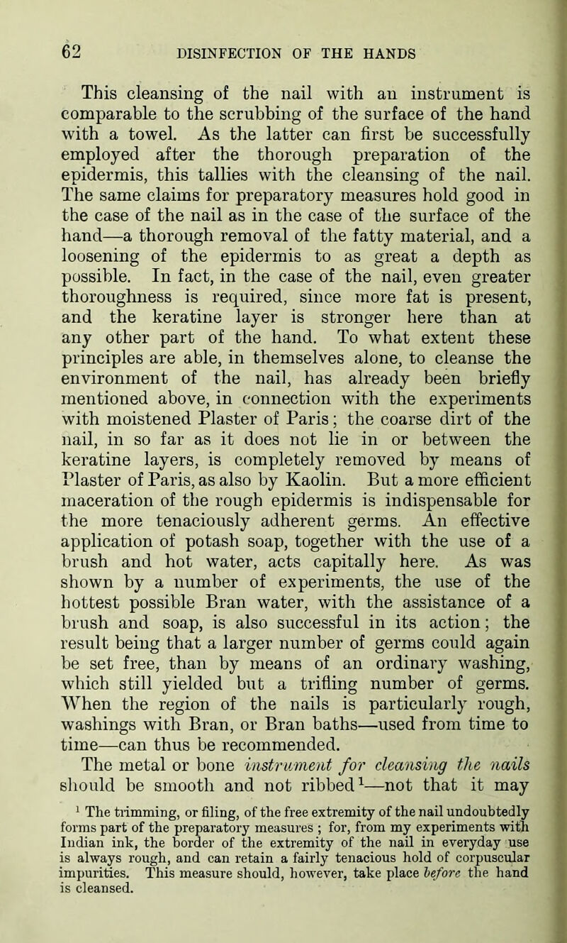 This cleansing of the nail with an instrument is comparable to the scrubbing of the surface of the hand with a towel. As the latter can first be successfully employed after the thorough preparation of the epidermis, this tallies with the cleansing of the nail. The same claims for preparatory measures hold good in the case of the nail as in the case of the surface of the hand—a thorough removal of the fatty material, and a loosening of the epidermis to as great a depth as possible. In fact, in the case of the nail, even greater thoroughness is required, since more fat is present, and the keratine layer is stronger here than at any other part of the hand. To what extent these principles are able, in themselves alone, to cleanse the environment of the nail, has already been briefly mentioned above, in connection with the experiments with moistened Plaster of Paris; the coarse dirt of the nail, in so far as it does not lie in or between the keratine layers, is completely removed by means of Plaster of Paris, as also by Kaolin. But a more efficient maceration of the rough epidermis is indispensable for the more tenaciously adherent germs. An effective application of potash soap, together with the use of a brush and hot water, acts capitally here. As was shown by a number of experiments, the use of the hottest possible Bran water, with the assistance of a brush and soap, is also successful in its action; the result being that a larger number of germs could again be set free, than by means of an ordinary washing, which still yielded but a trifling number of germs. When the region of the nails is particularly rough, washings with Bran, or Bran baths—used from time to time—can thus be recommended. The metal or bone instrument for cleansing the nails should be smooth and not ribbed1—not that it may 1 The trimming, or filing, of the free extremity of the nail undoubtedly forms part of the preparatory measures ; for, from my experiments with Indian ink, the border of the extremity of the nail in everyday use is always rough, and can retain a fairly tenacious hold of corpuscular impurities. This measure should, however, take place before, the hand is cleansed.