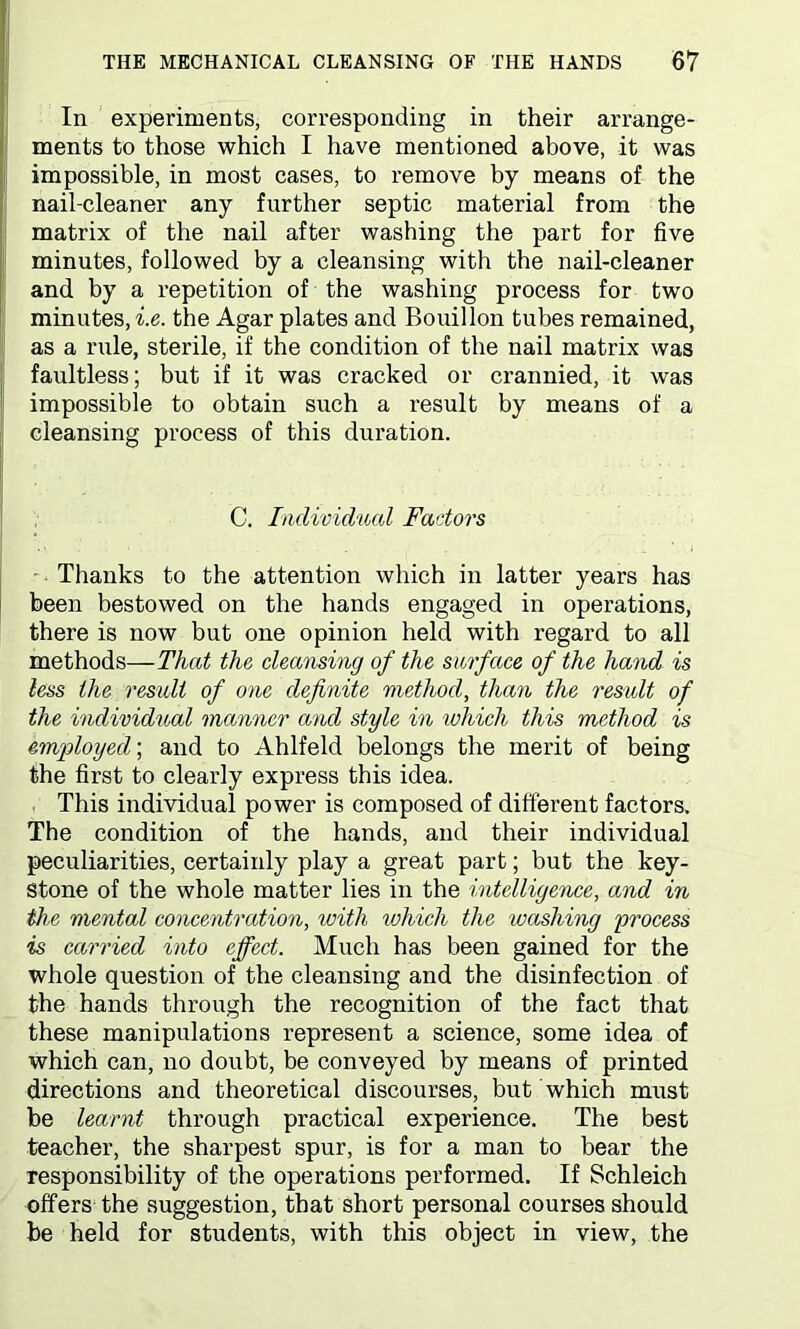 In experiments, corresponding in their arrange- ments to those which I have mentioned above, it was impossible, in most cases, to remove by means of the nail-cleaner any further septic material from the matrix of the nail after washing the part for five minutes, followed by a cleansing with the nail-cleaner and by a repetition of the washing process for two minutes, i.e. the Agar plates and Bouillon tubes remained, as a rule, sterile, if the condition of the nail matrix was faultless; but if it was cracked or crannied, it was impossible to obtain such a result by means of a cleansing process of this duration. C. Individual Factors Thanks to the attention which in latter years has been bestowed on the hands engaged in operations, there is now but one opinion held with regard to all methods—That the cleansing of the surface of the hand is less the result of one definite method, than the result of the individual manner and style in which this method is employed; and to Ahlfeld belongs the merit of being the first to clearly express this idea. This individual power is composed of different factors. The condition of the hands, and their individual peculiarities, certainly play a great part; but the key- stone of the whole matter lies in the intelligence, and in the mental concentration, with ivhich the washing process is carried into effect. Much has been gained for the whole question of the cleansing and the disinfection of the hands through the recognition of the fact that these manipulations represent a science, some idea of which can, no doubt, be conveyed by means of printed directions and theoretical discourses, but which must be learnt through practical experience. The best teacher, the sharpest spur, is for a man to bear the responsibility of the operations performed. If Schleich offers the suggestion, that short personal courses should be held for students, with this object in view, the