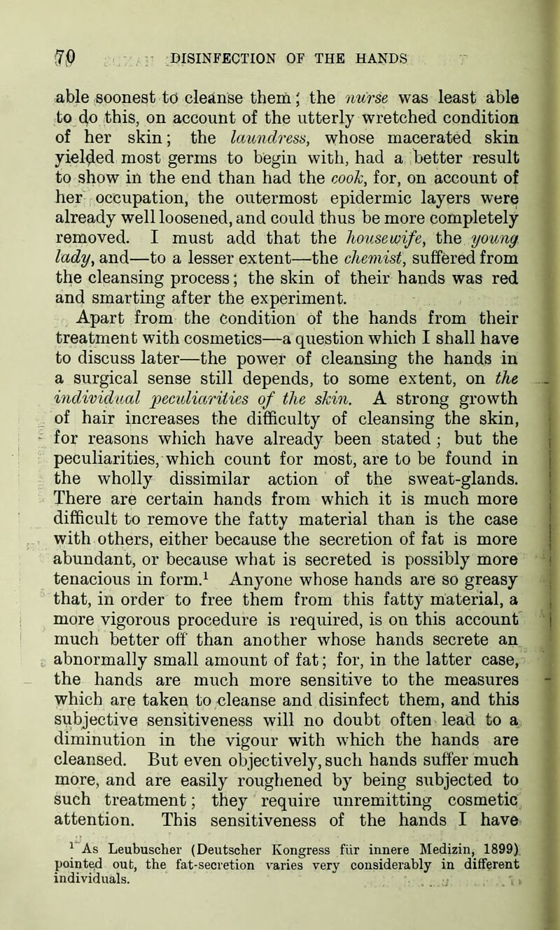 able soonest to cleanse them | the nurse was least able to do this, on account of the utterly wretched condition of her skin; the laundress, whose macerated skin yielded most germs to begin with, had a better result to show in the end than had the cook, for, on account of her occupation, the outermost epidermic layers were already well loosened, and could thus be more completely removed. I must add that the housewife, the young, lady, and—to a lesser extent—the chemist, suffered from the cleansing process; the skin of their hands was red and smarting after the experiment. Apart from the condition of the hands from their treatment with cosmetics—a question which I shall have to discuss later—the power of cleansing the hands in a surgical sense still depends, to some extent, on the .. individual peculiarities of the skin. A strong growth of hair increases the difficulty of cleansing the skin, for reasons which have already been stated ; but the peculiarities, which count for most, are to be found in the wholly dissimilar action of the sweat-glands. There are certain hands from which it is much more difficult to remove the fatty material than is the case with others, either because the secretion of fat is more abundant, or because what is secreted is possibly more tenacious in form.1 Anyone whose hands are so greasy that, in order to free them from this fatty material, a more vigorous procedure is required, is on this account j much better off than another whose hands secrete an abnormally small amount of fat; for, in the latter case, the hands are much more sensitive to the measures which are taken to cleanse and disinfect them, and this subjective sensitiveness will no doubt often lead to a diminution in the vigour with which the hands are cleansed. But even objectively, such hands suffer much more, and are easily roughened by being subjected to such treatment; they require unremitting cosmetic attention. This sensitiveness of the hands I have 1 As Leubuscher (Deutscher Kongress fur innere Medizin, 1899) pointed out, the fat-secretion varies very considerably in different individuals.