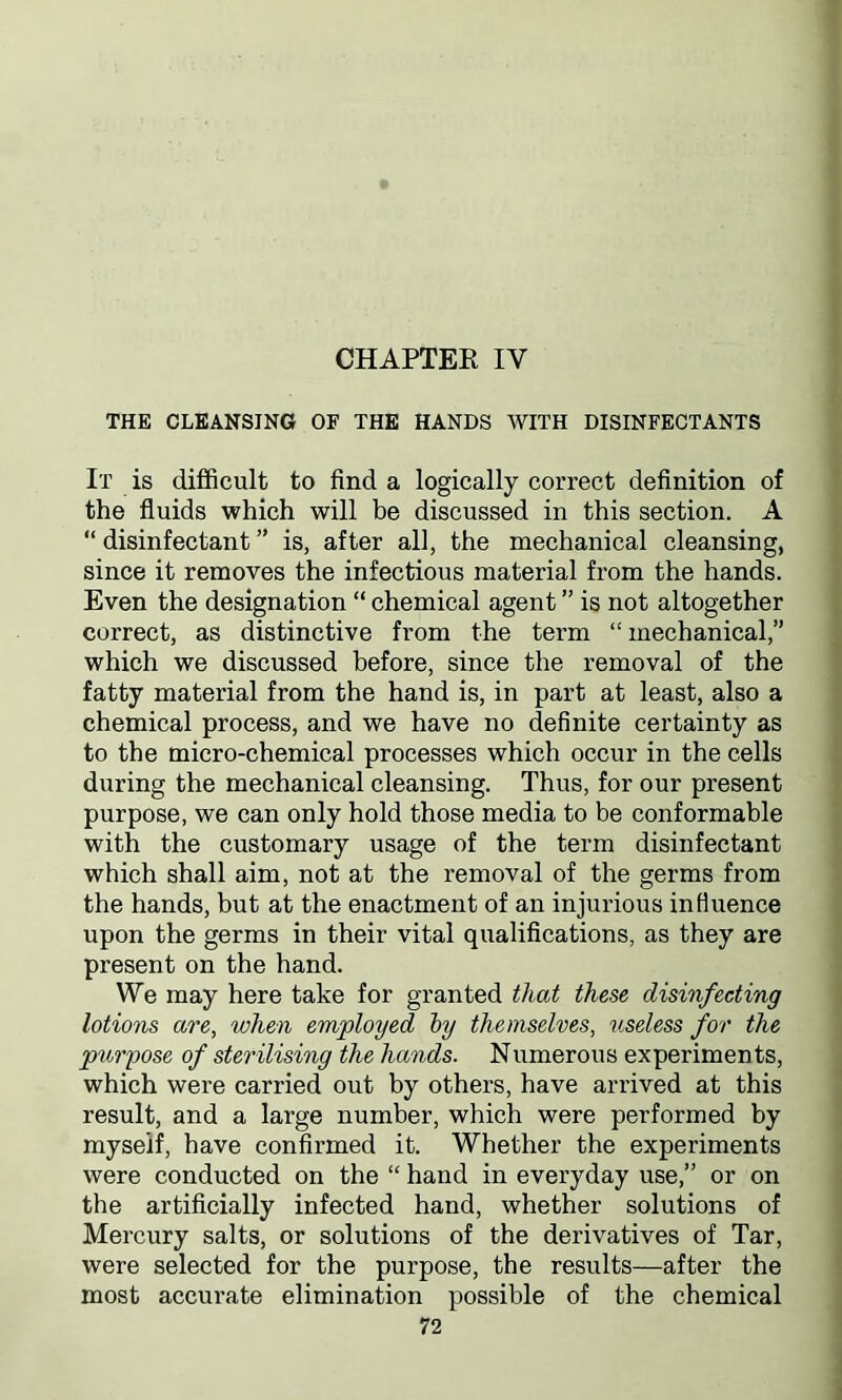 CHAPTER IY THE CLEANSING OF THE HANDS WITH DISINFECTANTS It is difficult to find a logically correct definition of the fluids which will be discussed in this section. A “ disinfectant ” is, after all, the mechanical cleansing, since it removes the infectious material from the hands. Even the designation “ chemical agent ” is not altogether correct, as distinctive from the term “ mechanical,” which we discussed before, since the removal of the fatty material from the hand is, in part at least, also a chemical process, and we have no definite certainty as to the micro-chemical processes which occur in the cells during the mechanical cleansing. Thus, for our present purpose, we can only hold those media to be conformable with the customary usage of the term disinfectant which shall aim, not at the removal of the germs from the hands, but at the enactment of an injurious influence upon the germs in their vital qualifications, as they are present on the hand. We may here take for granted that these disinfecting lotions are, when employed by themselves, useless for the purpose of sterilising the hands. Numerous experiments, which were carried out by others, have arrived at this result, and a large number, which were performed by myseif, have confirmed it. Whether the experiments were conducted on the “ hand in everyday use,” or on the artificially infected hand, whether solutions of Mercury salts, or solutions of the derivatives of Tar, were selected for the purpose, the results—after the most accurate elimination possible of the chemical