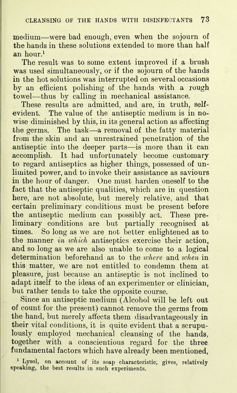 medium—were bad enough, even when the sojourn of the hands in these solutions extended to more than half an hour.1 The result was to some extent improved if a brush was used simultaneously, or if the sojourn of the hands in the hot solutions was interrupted on several occasions by an efficient polishing of the hands with a rough towel—thus by calling in mechanical assistance. These results are admitted, and are, in truth, self- evident. The value of the antiseptic medium is in no- wise diminished by this, in its general action as affecting the germs. The task—a removal of the fatty material from the skin and an unrestrained penetration of the antiseptic into the deeper parts—is more than it can accomplish. It had unfortunately become customary to regard antiseptics as higher things, possessed of un- limited power, and to invoke their assistance as saviours in the hour of danger. One must harden oneself to the fact that the antiseptic qualities, which are in question here, are not absolute, but merely relative, and that certain preliminary conditions must be present before the antiseptic medium can possibly act. These pre- liminary conditions are but partially recognised at times. So long as we are not better enlightened as to the manner in which antiseptics exercise their action, and so long as we are also unable to come to a logical determination beforehand as to the where and when in this matter, we are not entitled to condemn them at pleasure, just because an antiseptic is not inclined to adapt itself to the ideas of an experimenter or clinician, but rather tends to take the opposite course. Since an antiseptic medium (Alcohol will be left out of count for the present) cannot remove the germs from the hand, but merely affects them disadvantageously in their vital conditions, it is quite evident that a scrupu- lously employed mechanical cleansing of the hands, together with a conscientious regard for the three fundamental factors which have already been mentioned, 1 Lysol, on account of its soap characteristic, gives, relatively speaking, the best results in such experiments.