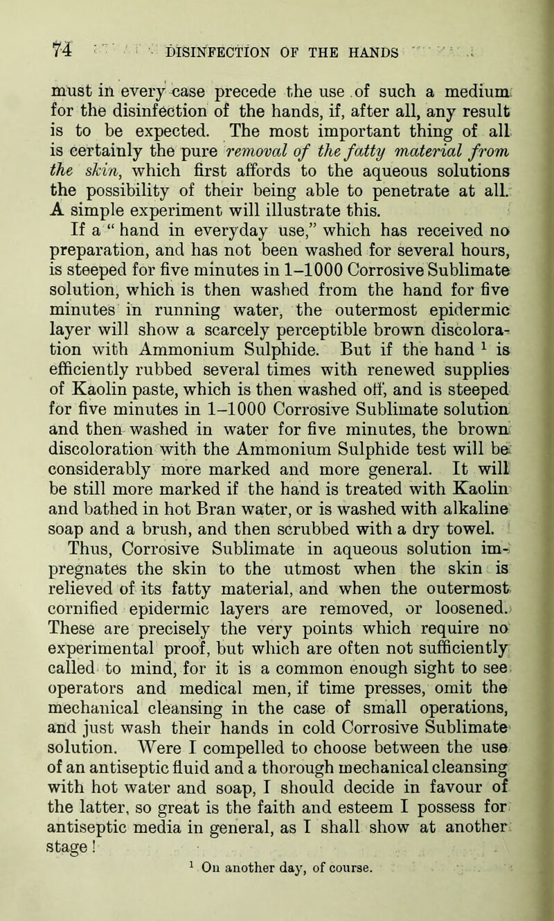 must in every case precede the use of such a medium, for the disinfection of the hands, if, after all, any result is to be expected. The most important thing of all is certainly the pure removal of the fatty material from the skin, which first affords to the aqueous solutions the possibility of their being able to penetrate at all. A simple experiment will illustrate this. If a “ hand in everyday use,” which has received no preparation, and has not been washed for several hours, is steeped for five minutes in 1-1000 Corrosive Sublimate solution, which is then washed from the hand for five minutes in running water, the outermost epidermic layer will show a scarcely perceptible brown discolora- tion with Ammonium Sulphide. But if the hand 1 is efficiently rubbed several times with renewed supplies of Kaolin paste, which is then washed off', and is steeped for five minutes in 1-1000 Corrosive Sublimate solution and then washed in water for five minutes, the brown discoloration with the Ammonium Sulphide test will be. considerably more marked and more general. It will be still more marked if the hand is treated with Kaolin and bathed in hot Bran water, or is washed with alkaline soap and a brush, and then scrubbed with a dry towel. Thus, Corrosive Sublimate in aqueous solution im- pregnates the skin to the utmost when the skin is relieved of its fatty material, and when the outermost cornified epidermic layers are removed, or loosened. These are precisely the very points which require no experimental proof, but which are often not sufficiently called to mind, for it is a common enough sight to see operators and medical men, if time presses, omit the mechanical cleansing in the case of small operations, and just wash their hands in cold Corrosive Sublimate solution. Were I compelled to choose between the use of an antiseptic fluid and a thorough mechanical cleansing with hot water and soap, I should decide in favour of the latter, so great is the faith and esteem I possess for antiseptic media in general, as I shall show at another stage! 1 Oil another day, of course.