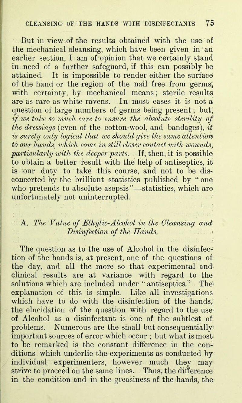 But in view of the results obtained with the use of the mechanical cleansing, which have been given in an earlier section, I am of opinion that we certainly stand in need of a further safeguard, if this can possibly be attained. It is impossible to render either the surface of the hand or the region of the nail free from germs, with certainty, by mechanical means; sterile results are as rare as white ravens. In most cases it is not a question of large numbers of germs being present; but, if we take so much care to ensure the absolute sterility of the dressings (even of the cotton-wool, and bandages), it is surely only logical that ice should give the same attention to our hands, which come in still closer contact with wounds, particularly with the deeper parts. If, then, it is possible to obtain a better result with the help of antiseptics, it is our duty to take this course, and not to be dis- concerted by the brilliant statistics published by “ one who pretends to absolute asepsis ”—statistics, which are unfortunately not uninterrupted. A. The Value of Ethylic-Alcohol in the Cleansing and Disinfection of the Hands. i The question as to the use of Alcohol in the disinfec- tion of the hands is, at present, one of the questions of the day, and all the more so that experimental and clinical results are at variance with regard to the solutions which are included under “ antiseptics.” The' explanation of this is simple. Like all investigations which have to do with the disinfection of the hands, the elucidation of the question with regard to the use of Alcohol as a disinfectant is one of the subtlest of problems. Numerous are the small but consequentially important sources of error which occur ; but what is most to be remarked is the constant difference in the con- ditions which underlie the experiments as conducted by individual experimenters, however much they may strive to proceed on the same lines. Thus, the difference in the condition and in the greasiness of the hands, the