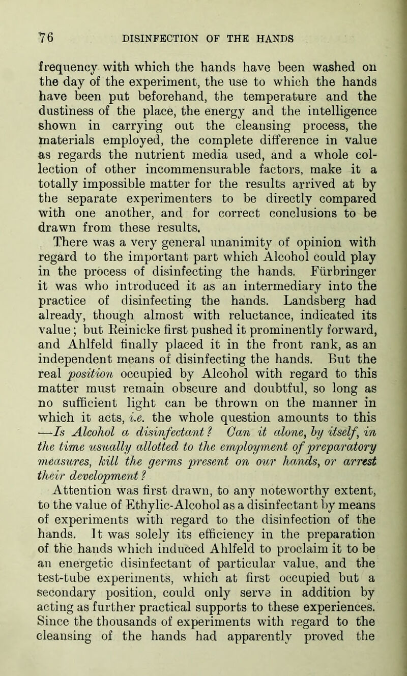 frequency with which the hands have been washed on the day of the experiment, the use to which the hands have been put beforehand, the temperature and the dustiness of the place, the energy and the intelligence shown in carrying out the cleansing process, the materials employed, the complete difference in value as regards the nutrient media used, and a whole col- lection of other incommensurable factors, make it a totally impossible matter for the results arrived at by the separate experimenters to be directly compared with one another, and for correct conclusions to be drawn from these results. There was a very general unanimity of opinion with regard to the important part which Alcohol could play in the process of disinfecting the hands. Fiirbringer it was who introduced it as an intermediary into the practice of disinfecting the hands. Landsberg had already, though almost with reluctance, indicated its value; but Eeinicke first pushed it prominently forward, and Ahlfeld finally placed it in the front rank, as an independent means of disinfecting the hands. But the real position occupied by Alcohol with regard to this matter must remain obscure and doubtful, so long as no sufficient light can be thrown on the manner in which it acts, i.e. the whole question amounts to this —Is Alcohol a disinfectant ? Can it alone, by itself, in the time itsually allotted to the employment of preparatory measures, kill the germs present on our hands, or arrest their development ? Attention was first drawn, to any noteworthy extent, to the value of Ethylic-Alcohol as a disinfectant by means of experiments with regard to the disinfection of the hands. It was solely its efficiency in the preparation of the hands which induced Ahlfeld to proclaim it to be an energetic disinfectant of particular value, and the test-tube experiments, which at first occupied but a secondary position, could only serve in addition by acting as further practical supports to these experiences. Since the thousands of experiments with regard to the cleansing of the hands had apparently proved the