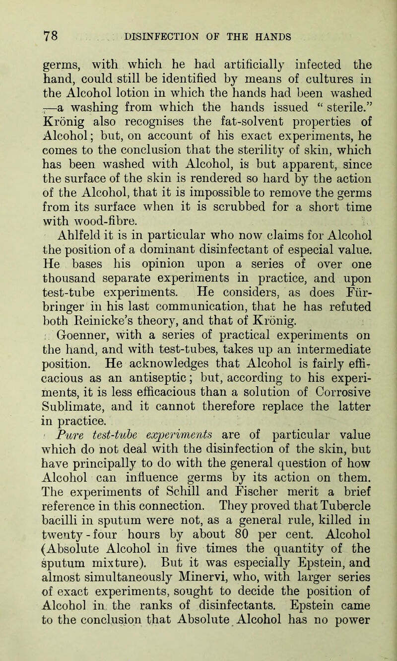 germs, with which he had artificially infected the hand, could still be identified by means of cultures in the Alcohol lotion in which the hands had been washed -—a washing from which the hands issued “ sterile.” Kronig also recognises the fat-solvent properties of Alcohol; but, on account of his exact experiments, he comes to the conclusion that the sterility of skin, which has been washed with Alcohol, is but apparent, since the surface of the skin is rendered so hard by the action of the Alcohol, that it is impossible to remove the germs from its surface when it is scrubbed for a short time with wood-fibre. Ahlfeld it is in particular who now claims for Alcohol the position of a dominant disinfectant of especial value. He bases his opinion upon a series of over one thousand separate experiments in practice, and upon test-tube experiments. He considers, as does Fur- bringer in his last communication, that he has refuted both Reinicke’s theory, and that of Kronig. G-oenner, with a series of practical experiments on the hand, and with test-tubes, takes up an intermediate position. He acknowledges that Alcohol is fairly effi- cacious as an antiseptic; but, according to his experi- ments, it is less efficacious than a solution of Corrosive Sublimate, and it cannot therefore replace the latter in practice. Pure test-tube experiments are of particular value which do not deal with the disinfection of the skin, but have principally to do with the general question of how Alcohol can influence germs by its action on them. The experiments of Schill and Fischer merit a brief reference in this connection. They proved that Tubercle bacilli in sputum were not, as a general rule, killed in twenty-four hours by about 80 per cent. Alcohol (Absolute Alcohol in five times the quantity of the sputum mixture). But it was especially Epstein, and almost simultaneously Minervi, who, with larger series of exact experiments, sought to decide the position of Alcohol in the ranks of disinfectants. Epstein came to the conclusion that Absolute Alcohol has no power