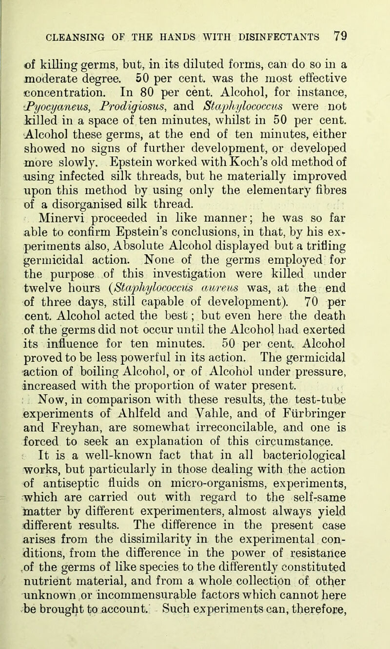 of killing germs, but, in its diluted forms, can do so in a moderate degree. 50 per cent, was the most effective concentration. In 80 per cent. Alcohol, for instance, Pyocyaneus, Prodigiosus, and Staphylococcus were not killed in a space of ten minutes, whilst in 50 per cent. Alcohol these germs, at the end of ten minutes, either showed no signs of further development, or developed more slowly. Epstein worked with Koch’s old method of using infected silk threads, but he materially improved upon this method by using only the elementary fibres of a disorganised silk thread. Minervi proceeded in like manner; he was so far able to confirm Epstein’s conclusions, in that, by his ex- periments also, Absolute Alcohol displayed but a trifling germicidal action. None of the germs employed for the purpose of this investigation were killed under twelve hours (Staphylococcus aureus was, at the end of three days, still capable of development). 70 per cent. Alcohol acted the best; but even here the death of the germs did not occur until the Alcohol had exerted its influence for ten minutes. 50 per cent. Alcohol proved to be less powerful in its action. The germicidal action of boiling Alcohol, or of Alcohol under pressure, increased with the proportion of water present. Now, in comparison with these results, the test-tube experiments of Ahlfeld and Yahle, and of Furbringer and Freyhan, are somewhat irreconcilable, and one is forced to seek an explanation of this circumstance. It is a well-known fact that in all bacteriological works, but particularly in those dealing with the action of antiseptic fluids on micro-organisms, experiments, which are carried out with regard to the self-same matter by different experimenters, almost always yield different results. The difference in the present case arises from the dissimilarity in the experimental con- ditions, from the difference in the power of resistance of the germs of like species to the differently constituted nutrient material, and from a whole collection of other unknown or incommensurable factors which cannot here be brought to account. Such experiments can, therefore,