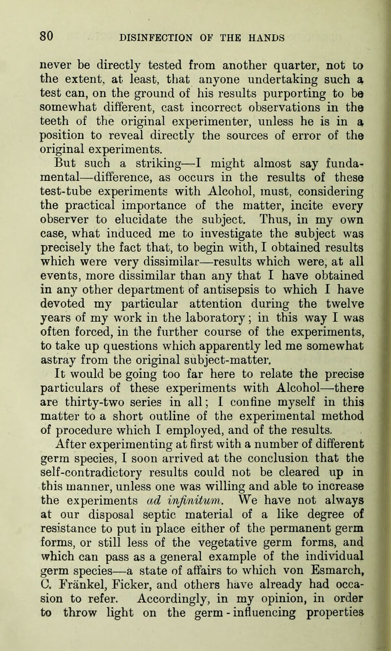 never be directly tested from another quarter, not to the extent, at least, that anyone undertaking such a test can, on the ground of his results purporting to be somewhat different, cast incorrect observations in the teeth of the original experimenter, unless he is in a position to reveal directly the sources of error of the original experiments. But such a striking—I might almost say funda- mental—difference, as occurs in the results of these test-tube experiments with Alcohol, must, considering the practical importance of the matter, incite every observer to elucidate the subject. Thus, in my own case, what induced me to investigate the subject was precisely the fact that, to begin with, I obtained results which were very dissimilar—results which were, at all events, more dissimilar than any that I have obtained in any other department of antisepsis to which I have devoted my particular attention during the twelve years of my work in the laboratory; in this way I was often forced, in the further course of the experiments, to take up questions which apparently led me somewhat astray from the original subject-matter. It would be going too far here to relate the precise particulars of these experiments with Alcohol—there are thirty-two series in all; I confine myself in this matter to a short outline of the experimental method of procedure which I employed, and of the results. After experimenting at first with a number of different germ species, I soon arrived at the conclusion that the self-contradictory results could not be cleared up in this manner, unless one was willing and able to increase the experiments ad infinitum. We have not always at our disposal septic material of a like degree of resistance to put in place either of the permanent germ forms, or still less of the vegetative germ forms, and which can pass as a general example of the individual germ species—a state of affairs to which von Esmarch, C. Frankel, Ficker, and others have already had occa- sion to refer. Accordingly, in my opinion, in order to throw light on the germ - influencing properties