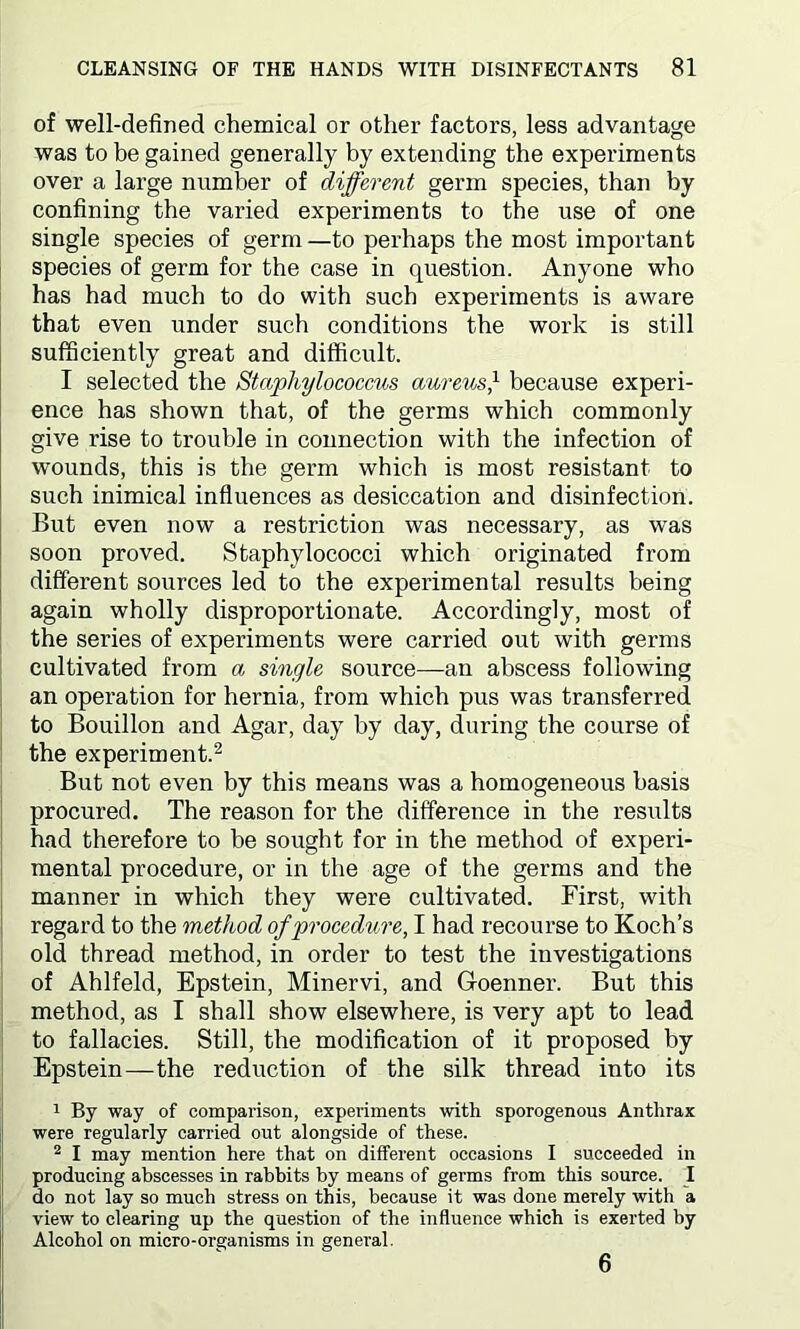 of well-defined chemical or other factors, less advantage was to be gained generally by extending the experiments over a large number of different germ species, than by confining the varied experiments to the use of one single species of germ —to perhaps the most important species of germ for the case in question. Anyone who has had much to do with such experiments is aware that even under such conditions the work is still sufficiently great and difficult. I selected the Staphylococcus aureus} because experi- ence has shown that, of the germs which commonly give rise to trouble in connection with the infection of wounds, this is the germ which is most resistant to such inimical influences as desiccation and disinfection. But even now a restriction was necessary, as was soon proved. Staphylococci which originated from different sources led to the experimental results being again wholly disproportionate. Accordingly, most of the series of experiments were carried out with germs cultivated from a single source—an abscess following an operation for hernia, from which pus was transferred to Bouillon and Agar, day by day, during the course of the experiment.2 But not even by this means was a homogeneous basis procured. The reason for the difference in the results had therefore to be sought for in the method of experi- mental procedure, or in the age of the germs and the manner in which they were cultivated. First, with regard to the method of procedure, I had recourse to Koch’s old thread method, in order to test the investigations of Ahlfeld, Epstein, Minervi, and Goenner. But this method, as I shall show elsewhere, is very apt to lead to fallacies. Still, the modification of it proposed by Epstein—the reduction of the silk thread into its 1 By way of comparison, experiments with sporogenous Anthrax were regularly carried out alongside of these. 2 I may mention here that on different occasions I succeeded in producing abscesses in rabbits by means of germs from this source. I do not lay so much stress on this, because it was done merely with a view to clearing up the question of the influence which is exerted by Alcohol on micro-organisms in general. 6