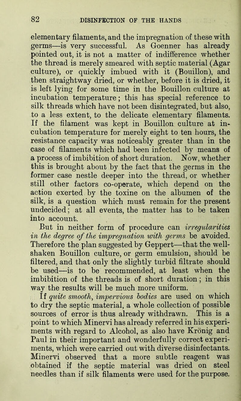 elementary filaments, and the impregnation of these with germs—is very successful. As Goenner has already pointed out, it is not a matter of indifference whether the thread is merely smeared with septic material (Agar culture), or quickly imbued with it (Bouillon), and then straightway dried, or whether, before it is dried, it is left lying for some time in the Bouillon culture at incubation temperature; this has special reference to silk threads which have not been disintegrated, but also, to a less extent, to the delicate elementary filaments. If the filament was kept in Bouillon culture at in- cubation temperature for merely eight to ten hours, the resistance capacity was noticeably greater than in the case of filaments which had been infected by means of a process of imbibition of short duration. Now, whether this is brought about by the fact that the germs in the former case nestle deeper into the thread, or whether still other factors co-operate, which depend on the action exerted by the toxine on the albumen of the silk, is a question which must remain for the present undecided; at all events, the matter has to be taken into account. But in neither form of procedure can irregularities in the degree of the impregnation with germs be avoided. Therefore the plan suggested by Geppert—that the well- shaken Bouillon culture, or germ emulsion, should be filtered, and that only the slightly turbid filtrate should be used—is to be recommended, at least when the imbibition of the threads is of short duration; in this way the results will be much more uniform. If quite smooth, impervious bodies are used on which to dry the septic material, a whole collection of possible sources of error is thus already withdrawn. This is a point to which Minervi has already referred in his experi- ments with regard to Alcohol, as also have Kronig and Paul in their important and wonderfully correct experi- ments, which were carried out with diverse disinfectants. Minervi observed that a more subtle reagent was obtained if the septic material was dried on steel needles than if silk filaments were used for the purpose.