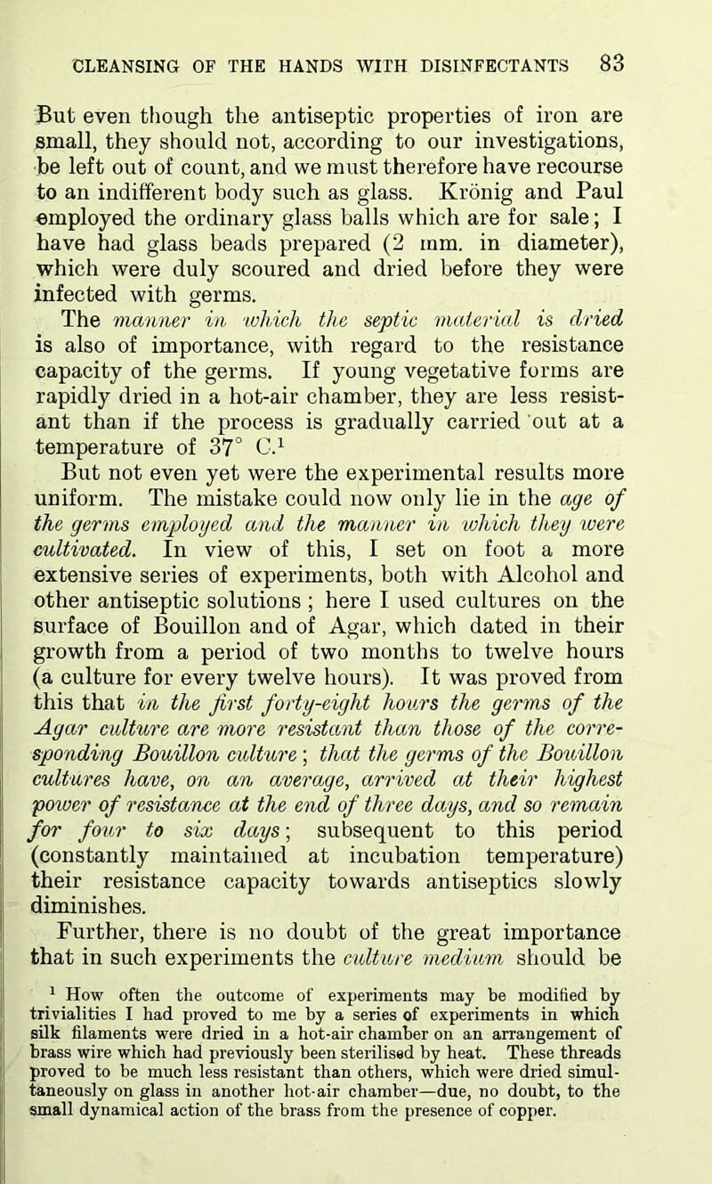But even though the antiseptic properties of iron are small, they should not, according to our investigations, be left out of count, and we must therefore have recourse to an indifferent body such as glass. Kronig and Paul employed the ordinary glass balls which are for sale; I have had glass beads prepared (2 mm. in diameter), which were duly scoured and dried before they were infected with germs. The 'manner in ‘which the septic material is dried is also of importance, with regard to the resistance capacity of the germs. If young vegetative forms are rapidly dried in a hot-air chamber, they are less resist- ant than if the process is gradually carried out at a temperature of 37° C.1 But not even yet were the experimental results more uniform. The mistake could now only lie in the age of the germs employed and the manner in which they were cultivated. In view of this, I set on foot a more extensive series of experiments, both with Alcohol and other antiseptic solutions ; here I used cultures on the surface of Bouillon and of Agar, which dated in their growth from a period of two months to twelve hours (a culture for every twelve hours). It was proved from this that in the first forty-eight hours the germs of the Agar culture are more resistant than those of the corre- sponding Bouillon culture ; that the germs of the Bouillon cultures have, on an average, arrived at their highest power of resistance at the end of three days, and so remain for four to six days; subsequent to this period (constantly maintained at incubation temperature) their resistance capacity towards antiseptics slowly diminishes. Further, there is no doubt of the great importance that in such experiments the culture medium should be 1 How often the outcome of experiments may be modified by trivialities I had proved to me by a series of experiments in which silk filaments were dried in a hot-air chamber on an arrangement of brass wire which had previously been sterilised by heat. These threads proved to be much less resistant than others, which were dried simul- taneously on glass in another hot-air chamber—due, no doubt, to the small dynamical action of the brass from the presence of copper.