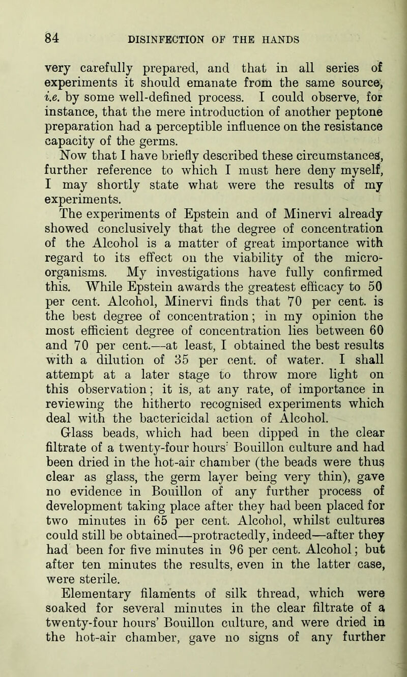 very carefully prepared, and that in all series of experiments it should emanate from the same source, i.e. by some well-defined process. I could observe, for instance, that the mere introduction of another peptone preparation had a perceptible influence on the resistance capacity of the germs. Now that I have briefly described these circumstances, further reference to which I must here deny myself, I may shortly state what were the results of my experiments. The experiments of Epstein and of Minervi already showed conclusively that the degree of concentration of the Alcohol is a matter of great importance with regard to its effect on the viability of the micro- organisms. My investigations have fully confirmed this. While Epstein awards the greatest efficacy to 50 per cent. Alcohol, Minervi finds that 70 per cent, is the best degree of concentration; in my opinion tbe most efficient degree of concentration lies between 60 and 70 per cent.—at least, I obtained the best results with a dilution of 35 per cent, of water. I shall attempt at a later stage to throw more light on this observation; it is, at any rate, of importance in reviewing the hitherto recognised experiments which deal with the bactericidal action of Alcohol. Glass beads, which had been dipped in the clear filtrate of a twenty-four hours' Bouillon culture and had been dried in the hot-air chamber (the beads were thus clear as glass, the germ layer being very thin), gave no evidence in Bouillon of any further process of development taking place after they had been placed for two minutes in 65 per cent. Alcohol, whilst cultures could still be obtained—protractedly, indeed—after they had been for five minutes in 96 per cent. Alcohol; but after ten minutes the results, even in the latter case, were sterile. Elementary filaments of silk thread, which were soaked for several minutes in the clear filtrate of a twenty-four hours’ Bouillon culture, and were dried in the hot-air chamber, gave no signs of any further