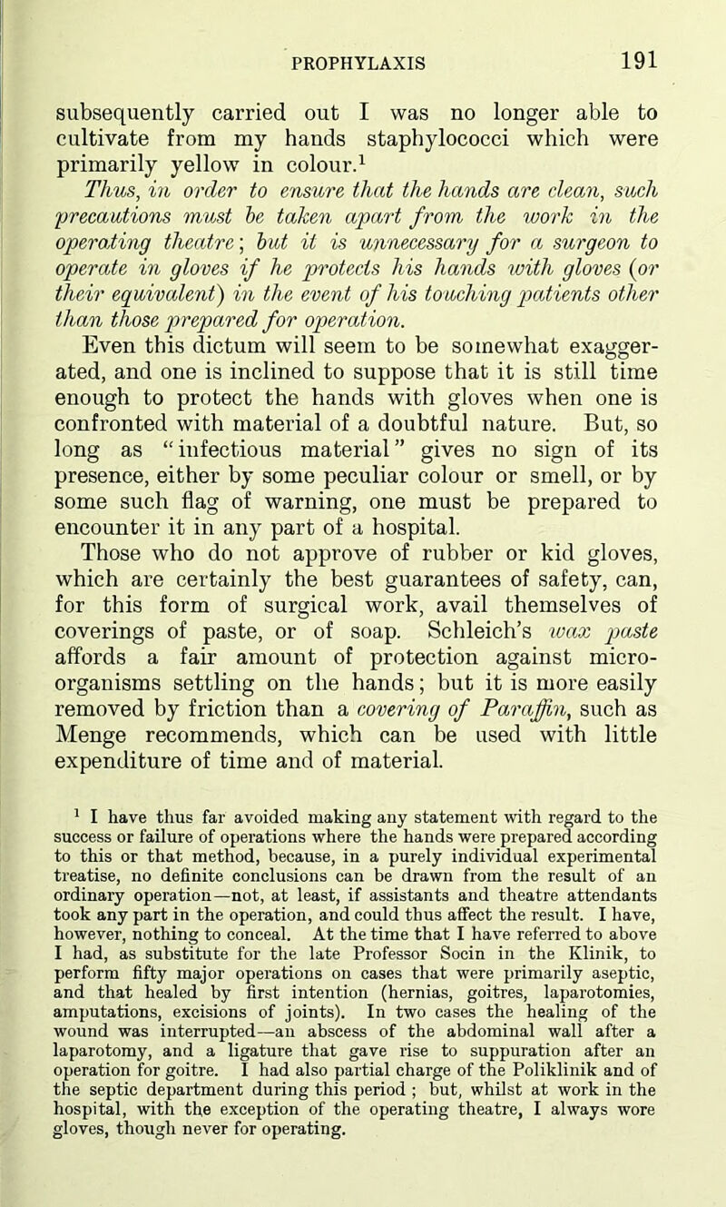 subsequently carried out I was no longer able to cultivate from my hands staphylococci which were primarily yellow in colour.1 Thus, in order to ensure that the hands are clean, such ;precautions must be taken apart from the work in the opera,ting theatre; but it is unnecessary for a surgeon to operate in gloves if he protects his hands with gloves (or their equivalent) in the event of his touching patients other than those prepared for operation. Even this dictum will seem to be somewhat exagger- ated, and one is inclined to suppose that it is still time enough to protect the hands with gloves when one is confronted with material of a doubtful nature. But, so long as “ infectious material ” gives no sign of its presence, either by some peculiar colour or smell, or by some such flag of warning, one must be prepared to encounter it in any part of a hospital. Those who do not approve of rubber or kid gloves, which are certainly the best guarantees of safety, can, for this form of surgical work, avail themselves of coverings of paste, or of soap. Schleich’s wax paste affords a fair amount of protection against micro- organisms settling on the hands; but it is more easily removed by friction than a covering of Paraffin, such as Menge recommends, which can be used with little expenditure of time and of material. 1 I have thus far avoided making any statement with regard to the success or failure of operations where the hands were prepared according to this or that method, because, in a purely individual experimental treatise, no definite conclusions can be drawn from the result of an ordinary operation—not, at least, if assistants and theatre attendants took any part in the operation, and could thus affect the result. I have, however, nothing to conceal. At the time that I have referred to above I had, as substitute for the late Professor Socin in the Klinik, to perform fifty major operations on cases that were primarily aseptic, and that healed by first intention (hernias, goitres, laparotomies, amputations, excisions of joints). In two cases the healing of the wound was interrupted—an abscess of the abdominal wall after a laparotomy, and a ligature that gave rise to suppuration after an operation for goitre. I had also partial charge of the Poliklinik and of the septic department during this period ; but, whilst at work in the hospital, with the exception of the operating theatre, I always wore gloves, though never for operating.