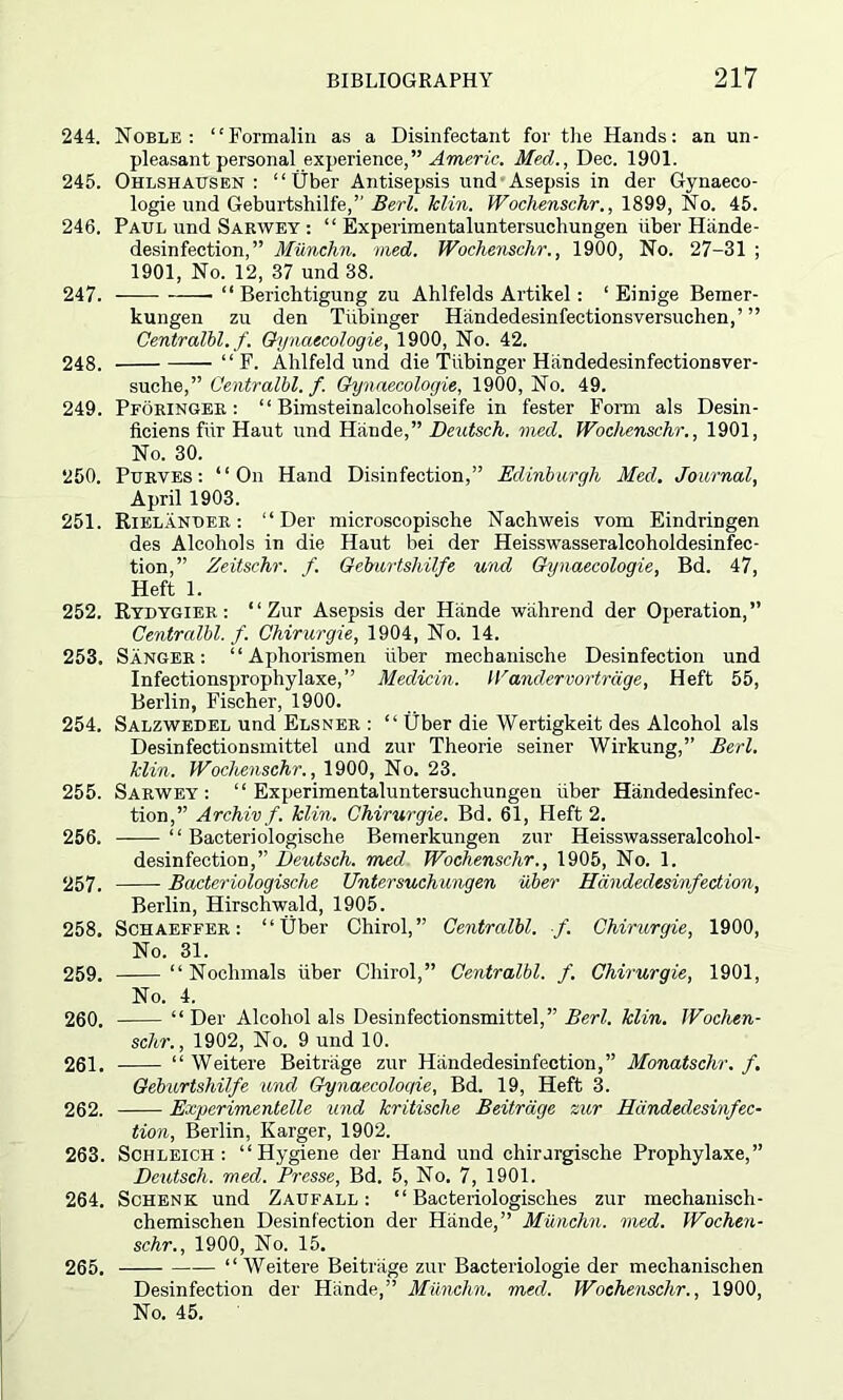 244. Noble: “Formalin as a Disinfectant for the Hands: an un- pleasant personal experience,” A meric. Med., Dec. 1901. 245. Ohlshausen : “Uber Antisepsis und Asepsis in der Gynaeco- logie und Geburtshilfe,” Bed. Min. Wochenschr., 1899, No. 45. 246. Paul und Sarwey : “ Experimentaluntersuchungen iiber Hiinde- desinfection,” Miinchn. vied. Wochenschr., 1900, No. 27-31 ; 1901, No. 12, 37 und 38. 247. • “ Berichtigung zu Ahlfelds Artikel: ‘ Einige Bemer- kungen zu den Tiibinger Handedesinfectionsversuchen,’ ” Centralbl. f. Gynaecologie, 1900, No. 42. 248. — “ F. Ahlfeld und die Tiibinger Hiindedesinfectionsver- suche,” Centralbl. f. Gynaecologie, 1900, No. 49. 249. Pforinger : “ Bimsteinalcoholseife in fester Form als Desin- ficiens fiir Haut und Hande,” Deutsch. med. Wochenschr., 1901, No. 30. 250. Purves : “On Hand Disinfection,” Edinburgh Med. Journal, April 1903. 251. Rielander: “Der microscopische Nachweis vom Eindringen des Alcohols in die Haut bei der Heisswasseralcoholdesinfec- tion,” Zeitschr. f. Geburtshilfe und Gynaecologie, Bd. 47, Heft 1. 252. Rydygier : “ Zur Asepsis der Hande wahrend der Operation,” Centralbl. f. Chirurgie, 1904, No. 14. 253. Sanger: “ Aphorismen iiber mechanisclie Desinfection und Infectionsprophylaxe,” Meclicin. Wandervortrdge, Heft 55, Berlin, Fischer, 1900. 254. Salzwedel und Elsner : “ fiber die Wertigkeit des Alcohol als Desinfectionsmittel und zur Theorie seiner Wirkung,” Bed. Min. Wochenschr., 1900, No. 23. 255. Sarwey: “Experimentaluntersuchungen iiber Handedesinfec- tion,” Archiv f. Min. Chirurgie. Bd. 61, Heft 2. 256. ——“ Bacteriologische Bemerkungen zur Heisswasseralcohol- desinfection,” Deutsch. mecl Wochenschr., 1905, No. 1. 257. Bacteriologische Untersuchungen iiber Hdndedesmfection, Berlin, Hirschwald, 1905. 258. Schaeffer: “fiber Chirol,” Centralbl. f. Chirurgie, 1900, No. 31. 259. “ Nochmals iiber Chirol,” Centralbl. f. Chirurgie, 1901, No. 4. 260. “ Der Alcohol als Desinfectionsmittel,” Bed. Min. Wochen- schr., 1902, No. 9 und 10. 261. “ Weitere Beitiiige zur Handedesinfection,” Monatschr. f. Geburtshilfe und Gynaecoloqie, Bd. 19, Heft 3. 262. Expcrimentelle und kritische Beitrage zur Handedesinfec- tion, Berlin, Karger, 1902. 263. Schleich : “Hygiene der Hand und ehirurgische Prophylaxe,” Deutsch. med. Presse, Bd. 5, No. 7, 1901. 264. Schenk und Zaufall : “ Bacteriologisch.es zur mechanisch- chemischen Desinfection der Hande,” Miinchn. med. Wochen- schr., 1900, No. 15. 265. “ Weitere Beitriige zur Bacteriologie der mechanisclien Desinfection der Hande,” Miinchn. med. Wochenschr., 1900, No. 45.