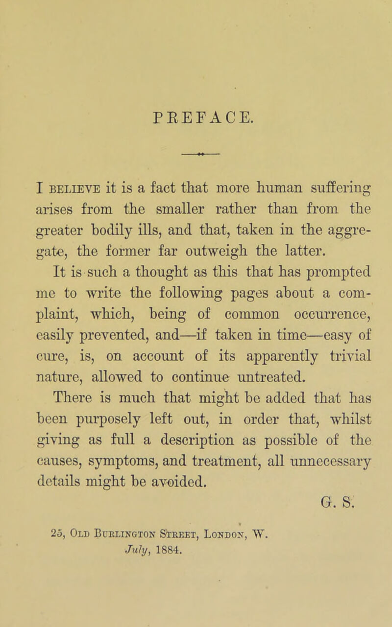 PEEFACE. I BELIEVE it is a fact that more human suffering arises from the smaller rather than from the greater bodily ills, and that, taken in the aggre- gate, the former far outweigh the latter. It is such a thought as this that has prompted me to write the following pages about a com- plaint, which, being of common occurrence, easily prevented, and—if taken in time—easy of cure, is, on account of its apparently trivial natm’e, allowed to continue untreated. There is much that might be added that has been purposely left out, in order that, whilst giving as full a description as possible of the causes, symptoms, and treatment, all unnecessary details might be avoided. G. S. 25, Old Bcrlington Strket, London, W. July, 1884.