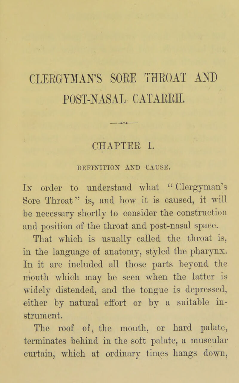 CLERGYMAN’S SORE THROAT AND POST-NAS.LL CATARRH. CHAPTER I. DEFINITION AND CAUSE. In order to imderstand what “ Clergymau’s Sore Throat ” is, and how it is caused, it will he necessary shortly to consider the construction and position of the throat and post-nasal space. That which is usually called the throat is, in the language of anatomy, styled the pharynx. In it are included all those parts beyond the mouth which may be seen when the latter is widel}^ distended, and the tongue is depressed, either by natural effort or by a suitable in- strument. The roof of^ the mouth, or hard palate, tenninates behind in the soft palate, a muscular curtain, which at ordinary times hangs down.