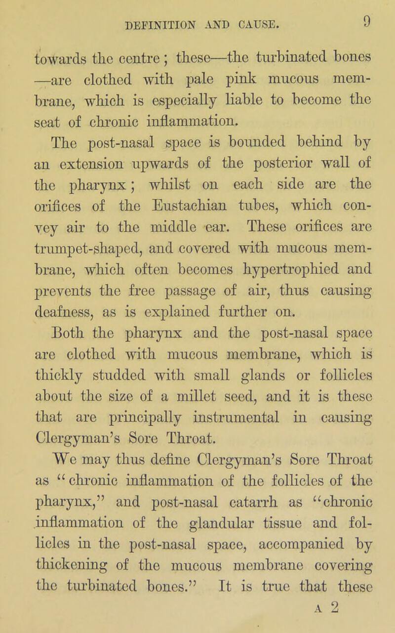 towards tlic centre ; these—the turbinated bones —are clothed with pale pinlt mucous mem- brane, which is especially liable to become the seat of chronic inflammation. The post-nasal space is bounded behind by an extension upwards of the posterior wall of the pharynx; whilst on each side are the orifices of the Eustachian tubes, which con- vey air to the middle ear. These orifices are trumpet-shaped, and covered with mucous mem- brane, which often becomes hypertrophied and prevents the free passage of air, thus causing deafness, as is explained further on. Both the pharynx and the post-nasal space are clothed with mucous membrane, which is thickly studded with small glands or follicles about the size of a millet seed, and it is these that are principally instrumental in causing Clergyman’s Sore Throat. We may thus define Clergyman’s Sore Throat as “ chi’onic inflammation of the follicles of the pharynx,” and post-nasal catarrh as “chronic inflammation of the glandular tissue and fol- licles in the post-nasal space, accompanied by thickening of the mucous membrane covering the tiu’binated bones.” It is true that these A 2