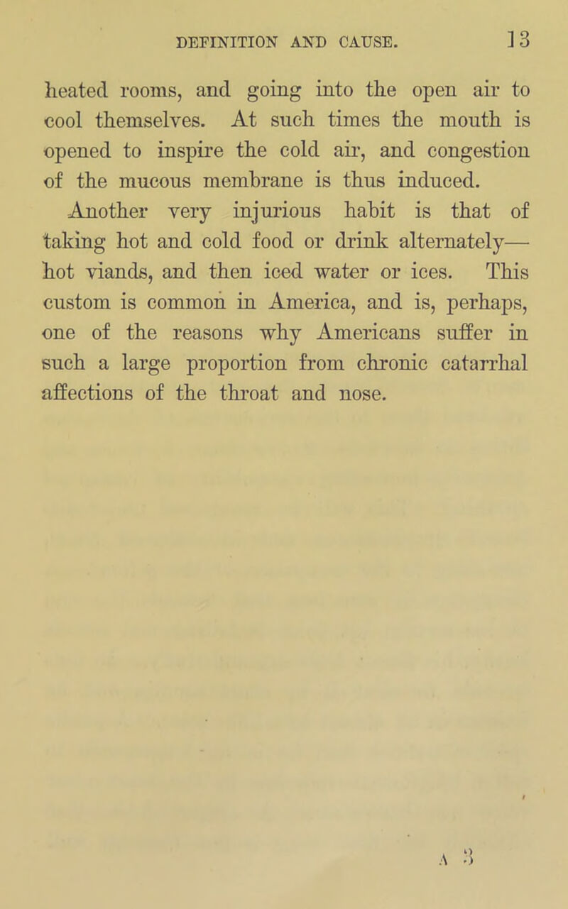 heated rooms, and going into the open air to cool themselves. At such times the mouth is opened to inspire the cold air, and congestion of the mucous membrane is thus induced. -Another very injurious habit is that of takiug hot and cold food or drink alternately— hot viands, and then iced water or ices. This custom is common in America, and is, perhaps, one of the reasons why Americans suffer in such a large proportion from chronic catarrhal affections of the throat and nose.