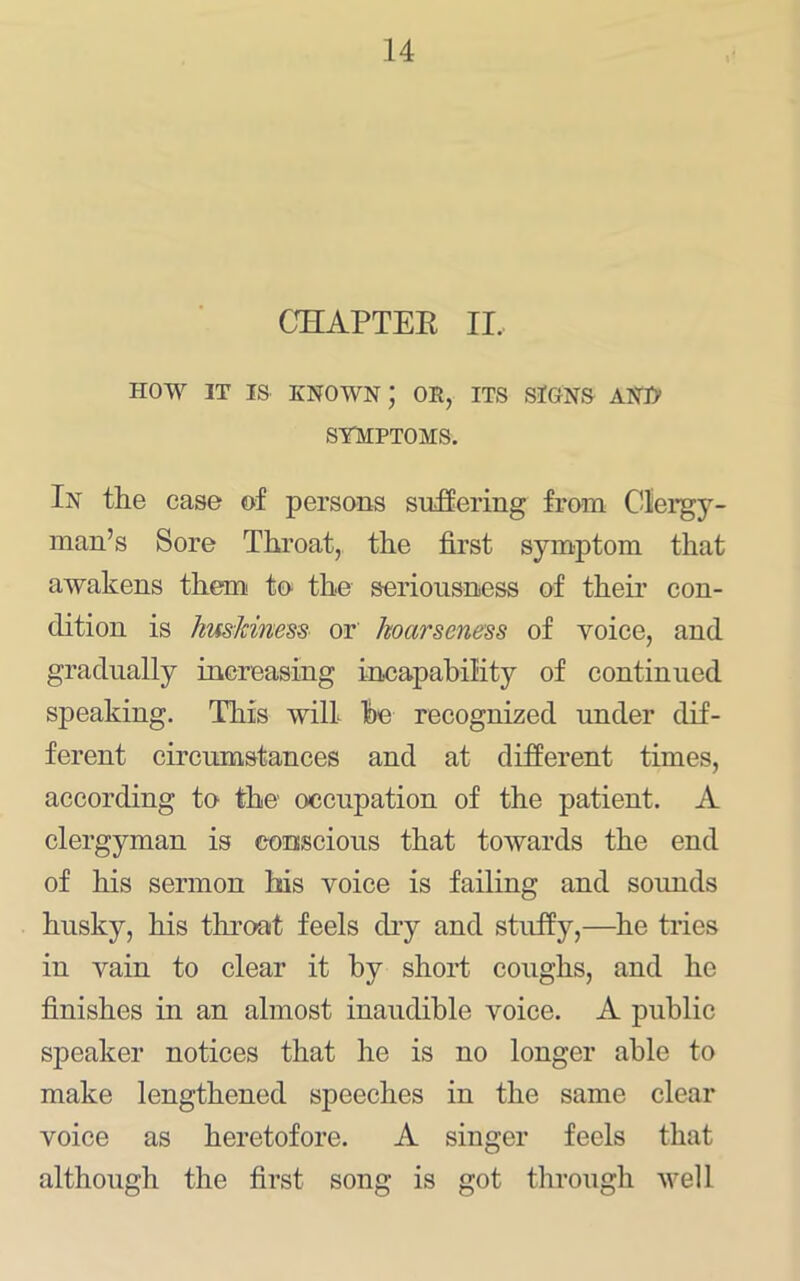 OHAPTEE II.. HOW IT IS known; or, its signs AN]> SYMPTOMS. In the case of persons sufOering from Clergy- man’s Sore Throat, the first symptom that awakens them to. the seriousness of their con- dition is hmJdneds- or hoarseness of voice, and gradually increasing incapability of continued speaking. This will fie recognized under dif- ferent circumstances and at different times, according to the occupation of the patient. A clergyman is conscious that toAvards the end of his sermon his voice is failing and sounds husky, his tlu’oat feels diy and stuffy,—he tries in vain to clear it by short coughs, and he finishes in an almost inaudible voice. A public speaker notices that he is no longer able to make lengthened speeches in the same clear voice as heretofore. A singer feels that although the first song is got through well