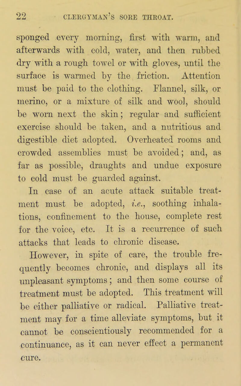 sponged every moming, first with warm, and afterwards with cold, water, and then nibbed dry with a rough towel or with gloves, until the surface is warmed by the friction. Attention must be paid to the clothing. Flannel, silk, or merino, or a mixture of silk and wool, should be worn next the skin; regular and sufficient exercise should be taken, and a nutritious and digestible diet adopted. Overheated rooms and crowded assemblies must be avoided; and, as far as possible, draughts and undue exposure to cold must be guarded against. In case of an acute attack suitable treat- ment must be adopted, ^.e., soothing inhala- tions, confinement to the house, complete rest for the voice, etc. It is a recurrence of such attacks that leads to clu-onic disease. However, in spite of care, the trouble fre- quently becomes chronic, and displays all its unpleasant symptoms; and then some coui-se of treatment must be adopted. This treatment will be either palliative or radical. Palliative treat- ment may for a time alleviate symptoms, but it cannot be conscientiously recommended for a continuance, as it can never effect a permanent cure.