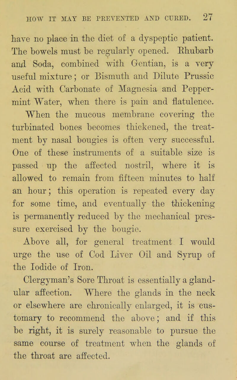 have no place in the diet of a dyspeptic patient. The bowels must be regularly opened. Ehubarb anxl Soda, combined with Gentian, is a very useful mixture; or Bismuth and Dilute Prussic Acid with Carbonate of Magnesia and Pepper- mint Water, when there is pain and flatulence. When the mucous membrane covering the turbinated bones becomes thickened, the treat- ment by nasal bougies is often very successful. One of these instruments of a suitable size is passed up the affected nostril, where it is allowed to remain from fifteen minutes to half an hour; this operation is repeated every day for some time, and eventually the thickening is permanently reduced by the mechanical pres- sure exercised by the bougie. Above all, for general treatment I would urge the use of Cod Liver Oil and Syrup of the Iodide of Iron. Clergyman’s Sore Throat is essentially a gland- ular affection. Where the glands in the neck or elsewhere are chi-ouically enlarged, it is cus- tomary to recommend the above; and if this be right, it is surely reasonable to pursue the same course of treatment when the glands of the throat are affected.