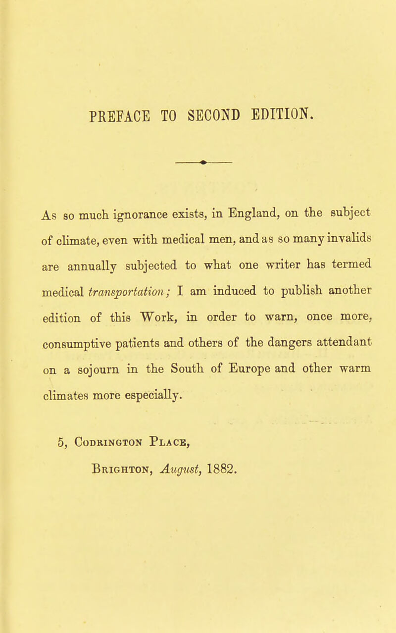 PREFACE TO SECOND EDITION. As so much ignorance exists, in England, on the subject of climate, even with medical men, and as so many invalids are annually subjected to what one writer has termed medical transportation; I am induced to publish another edition of this Work, in order to warn, once more, consumptive patients and others of the dangers attendant on a sojourn in the South of Europe and other warm climates more especially. 5, CODRINGTON PlACB, Brighton, August, 1882.