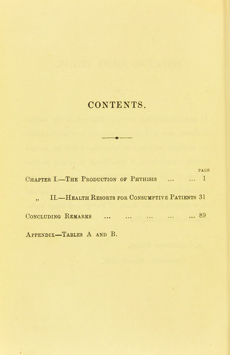 CONTENTS. PAGE Chapter I.—The Production of Phthisis 1 „ II.—Health Resorts for Consumptive Patients 31 Concluding Remarks ... ... ... 89 Appendix—Tables A and B.