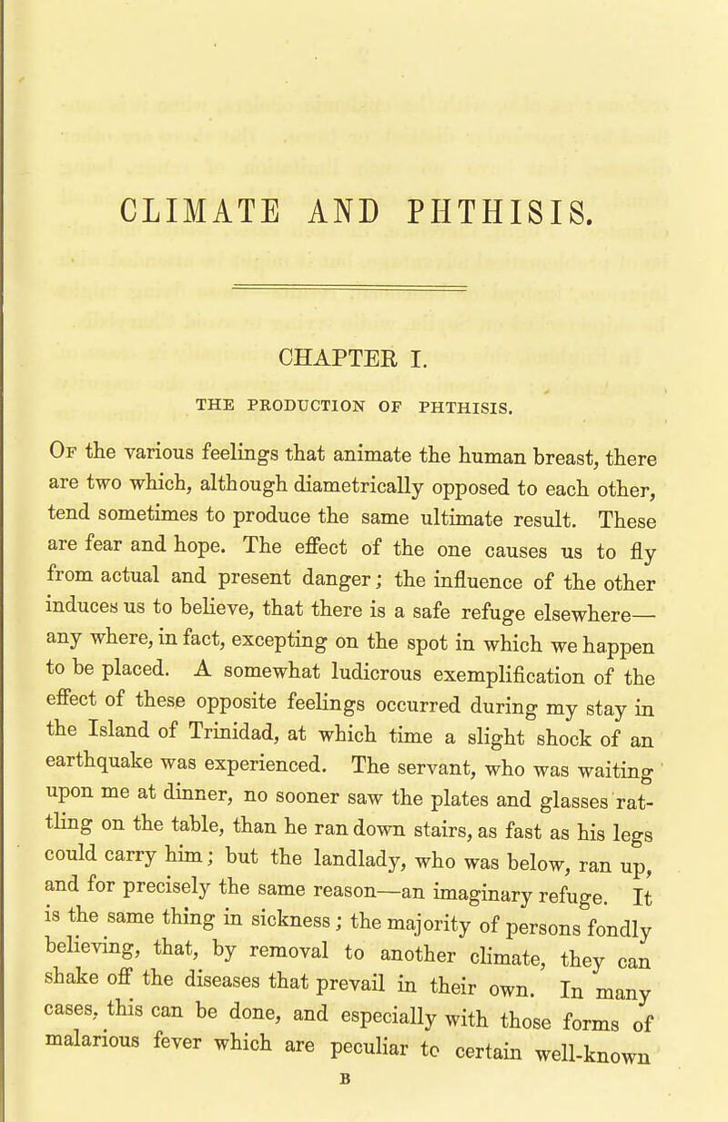 CLIMATE AND PHTHISIS. CHAPTER I. THE PRODUCTION OF PHTHISIS. Of the various feelings that animate the human breast, there are two which, although diametrically opposed to each other, tend sometimes to produce the same ultimate result. These are fear and hope. The effect of the one causes us to fly from actual and present danger; the influence of the other induces us to believe, that there is a safe refuge elsewhere— any where, in fact, excepting on the spot in which we happen to be placed. A somewhat ludicrous exemplification of the effect of these opposite feelings occurred during my stay in the Island of Trinidad, at which time a slight shock of an earthquake was experienced. The servant, who was waiting ' upon me at dinner, no sooner saw the plates and glasses rat- tling on the table, than he ran down stairs, as fast as his legs could carry him; but the landlady, who was below, ran up, and for precisely the same reason—an imaginary refuge. It is the same thing in sickness; the majority of persons fondly believing, that, by removal to another climate, they can shake off the diseases that prevail in their own. In many cases, this can be done, and especially with those forms of malarious fever which are peculiar to certain well-known B