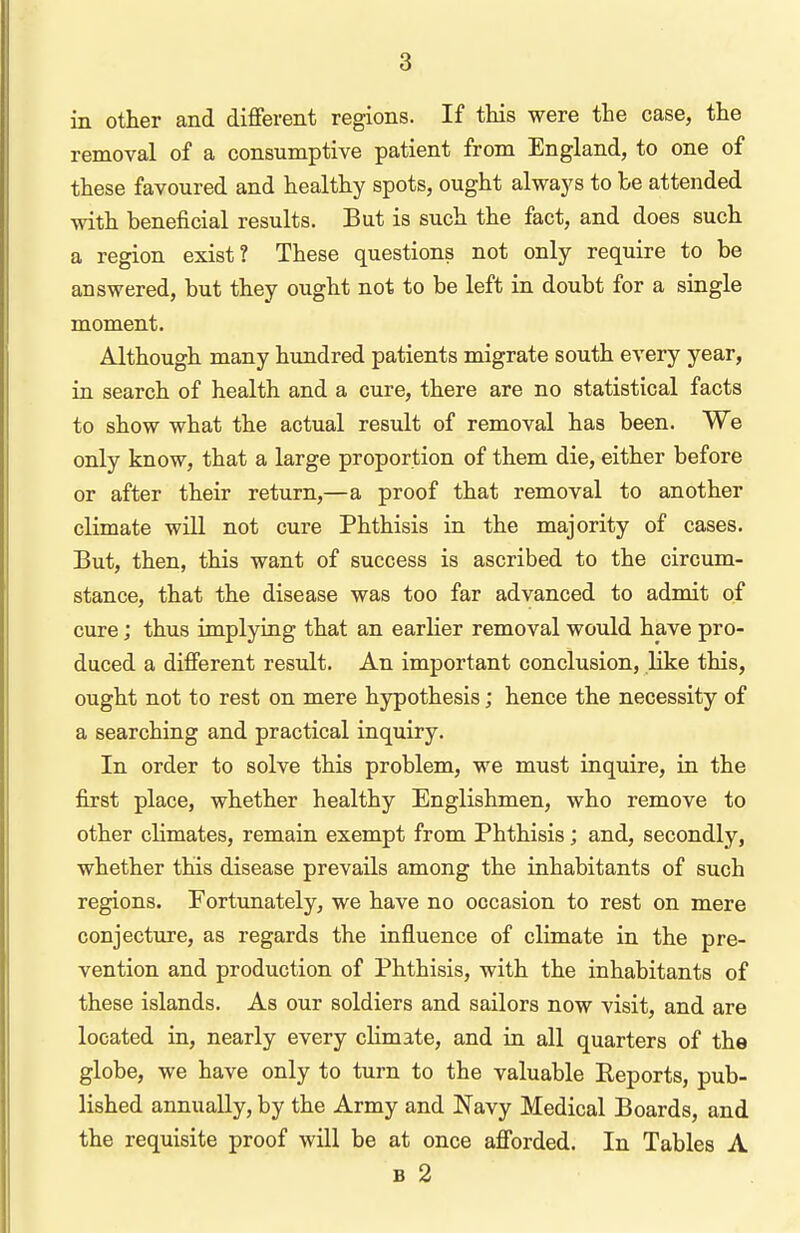 in other and different regions. If this were the case, the removal of a consumptive patient from England, to one of these favoured and healthy spots, ought always to he attended with beneficial results. But is such the fact, and does such a region exist? These questions not only require to be answered, but they ought not to be left in doubt for a single moment. Although many hundred patients migrate south every year, in search of health and a cure, there are no statistical facts to show what the actual result of removal has been. We only know, that a large proportion of them die, either before or after their return,—a proof that removal to another climate will not cure Phthisis in the majority of cases. But, then, this want of success is ascribed to the circum- stance, that the disease was too far advanced to admit of cure; thus implying that an earlier removal would have pro- duced a different result. An important conclusion, like this, ought not to rest on mere hypothesis; hence the necessity of a searching and practical inquiry. In order to solve this problem, we must inquire, in the first place, whether healthy Englishmen, who remove to other climates, remain exempt from Phthisis; and, secondly, whether this disease prevails among the inhabitants of such regions. Fortunately, we have no occasion to rest on mere conjecture, as regards the influence of climate in the pre- vention and production of Phthisis, with the inhabitants of these islands. As our soldiers and sailors now visit, and are located in, nearly every climate, and in all quarters of the globe, we have only to turn to the valuable Reports, pub- lished annually, by the Army and Navy Medical Boards, and the requisite proof will be at once afforded. In Tables A B 2