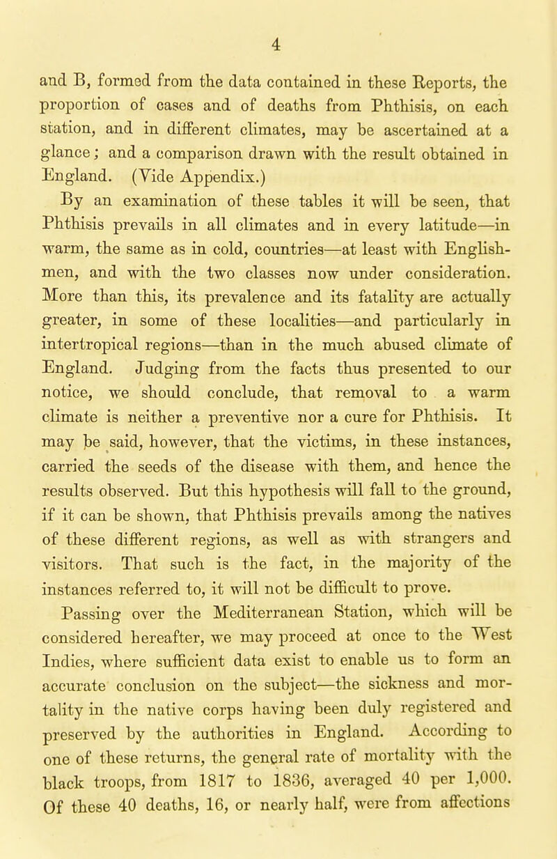 and B, formed from the data contained in these Reports, the proportion of cases and of deaths from Phthisis, on each station, and in different climates, may be ascertained at a glance; and a comparison drawn with the result obtained in England. (Yide Appendix.) By an examination of these tables it will be seen, that Phthisis prevails in all climates and in every latitude—in warm, the same as in cold, countries—at least with English- men, and with the two classes now under consideration. More than this, its prevalence and its fatality are actually greater, in some of these localities—and particularly in intertropical regions—than in the much abused climate of England. Judging from the facts thus presented to our notice, we should conclude, that removal to a warm climate is neither a preventive nor a cure for Phthisis. It may ]be said, however, that the victims, in these instances, carried the seeds of the disease with them, and hence the results observed. But this hypothesis will fall to the ground, if it can be shown, that Phthisis prevails among the natives of these different regions, as well as with strangers and visitors. That such is the fact, in the majority of the instances referred to, it will not be difficult to prove. Passing over the Mediterranean Station, which will be considered hereafter, we may proceed at once to the West Indies, where sufficient data exist to enable us to form an accurate conclusion on the subject—the sickness and mor- tality in the native corps having been duly registered and preserved by the authorities in England. According to one of these returns, the general rate of mortality with the black troops, from 1817 to 1836, averaged 40 per 1,000. Of these 40 deaths, 16, or nearly half, were from affections