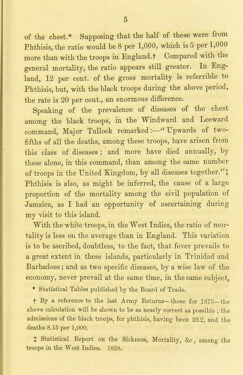 of the chest * Supposing that the half of these were from Phthisis, the ratio would be 8 per 1,000, which is 5 per 1,000 more than with the troops in England.! Compared with the general mortality, the ratio appears stiU greater. In Eng- land, 12 per cent, of the gross mortality is referrible to Phthisis, but, with the black troops during the above period, the rate is 20 per cent., an enormous difference. Speaking of the prevalence of diseases of the chest among the black troops, in the Windward and Leeward command. Major TuUock remarked:—Upwards of two- fifths of all the deaths, among these troops, have arisen from this class of diseases; and more have died annually, by these alone, in this command, than among the same number of troops in the United Kingdom, by all diseases together.! Phthisis is also, as might be inferred, the cause of a large proportion of the mortality among the civil population of Jamaica, as I had an opportunity of ascei'taining during my visit to this island. With the white troops, in the West Indies, the ratio of mor- tality is less on the average than in England. This variation is to be ascribed, doubtless, to the fact, that fever prevails to a great extent in these islands, particularly in Trinidad and Barbadoes; and as two specific diseases, by a wise law of the economy, never prevail at the same time, in the same subject, * Statistical Tables published by tbe Board of Trade. t By a reference to the last Army Eeturna—those for 1873—the above calculation will be shown to be as nearly correct as possible ; the admissions of the black troops, for phthisis, having been 29.2, and the deaths 8.15 per 1,000. X Statistical Eeport on the Sickness, Mortality, &c, among the troops in the West Indies. 1838.