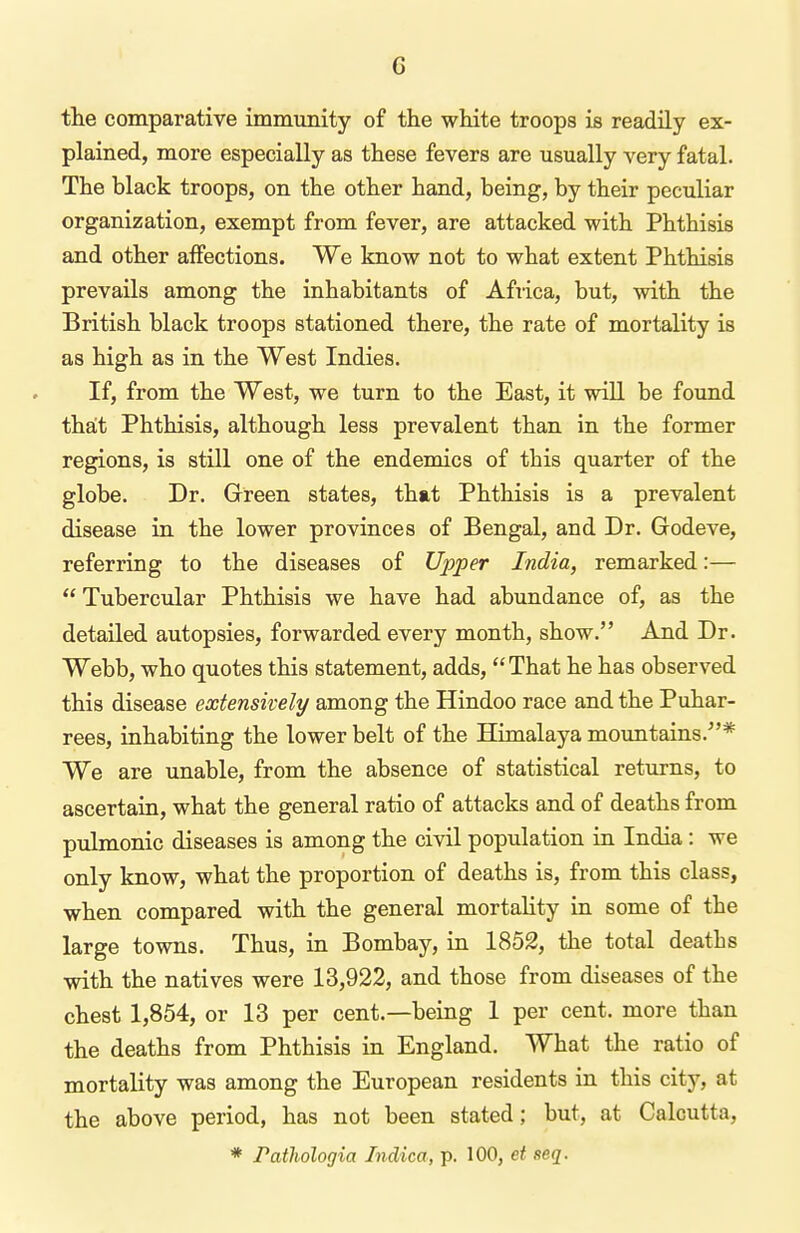 tlie comparative immunity of the wHte troops is readily ex- plained, more especially as these fevers are usually very fatal. The black troops, on the other hand, being, by their peculiar organization, exempt from fever, are attacked with Phthisis and other affections. We know not to what extent Phthisis prevails among the inhabitants of Africa, but, with the British black troops stationed there, the rate of mortality is as high as in the West Indies. If, from the West, we turn to the East, it will be found that Phthisis, although less prevalent than in the former regions, is still one of the endemics of this quarter of the globe. Dr. Green states, that Phthisis is a prevalent disease in the lower provinces of Bengal, and Dr. Godeve, referring to the diseases of Upper India, remarked:—  Tubercular Phthisis we have had abundance of, as the detailed autopsies, forwarded every month, show. And Dr. Webb, who quotes this statement, adds, That he has observed this disease extensively among the Hindoo race and the Puhar- rees, inhabiting the lower belt of the Himalaya mountains.* We are unable, from the absence of statistical returns, to ascertain, what the general ratio of attacks and of deaths from pulmonic diseases is among the civil population in India: we only know, what the proportion of deaths is, from this class, when compared with the general mortality in some of the large towns. Thus, in Bombay, in 1852, the total deaths with the natives were 13,922, and those from diseases of the chest 1,854, or 13 per cent.—being 1 per cent, more than the deaths from Phthisis in England. What the ratio of mortality was among the European residents in this city, at the above period, has not been stated; but, at Calcutta, * Pathologia Indica, p. 100, et seq.