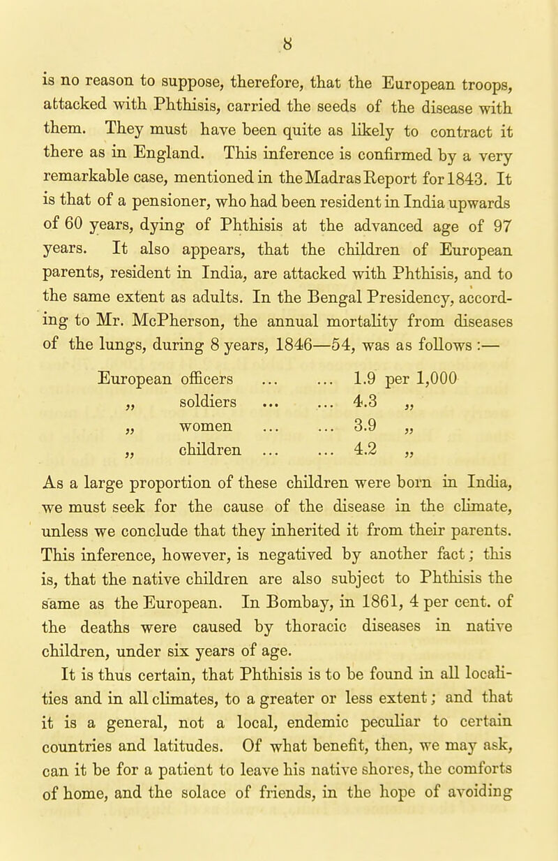 is no reason to suppose, therefore, that the European troops, attacked with Phthisis, carried the seeds of the disease with them. They must have been quite as likely to contract it there as in England. This inference is confirmed by a very remarkable case, mentioned in the Madras Eeport for 1843. It is that of a pensioner, who had been resident in India upwards of 60 years, dying of Phthisis at the advanced age of 97 years. It also appears, that the children of European parents, resident in India, are attacked with Phthisis, and to the same extent as adults. In the Bengal Presidency, accord- ing to Mr. McPherson, the annual mortality from diseases of the lungs, during 8 years, 1846—54, was as foUows :— European officers ... ... 1.9 per 1,000 „ soldiers ... ... 4.3 „ „ women ... ... 3.9 „ „ children ... ... 4.2 „ As a large proportion of these children were born in India, we must seek for the cause of the disease in the climate, unless we conclude that they inherited it from their parents. This inference, however, is negatived by another fact; this is, that the native children are also subject to Phthisis the same as the European. In Bombay, in 1861, 4 per cent, of the deaths were caused by thoracic diseases in native children, under six years of age. It is thus certain, that Phthisis is to be found in aU locali- ties and in all climates, to a greater or less extent; and that it is a general, not a local, endemic peculiar to certain countries and latitudes. Of what benefit, then, we may ask, can it be for a patient to leave his native shores, the comforts of home, and the solace of friends, in the hope of avoiding