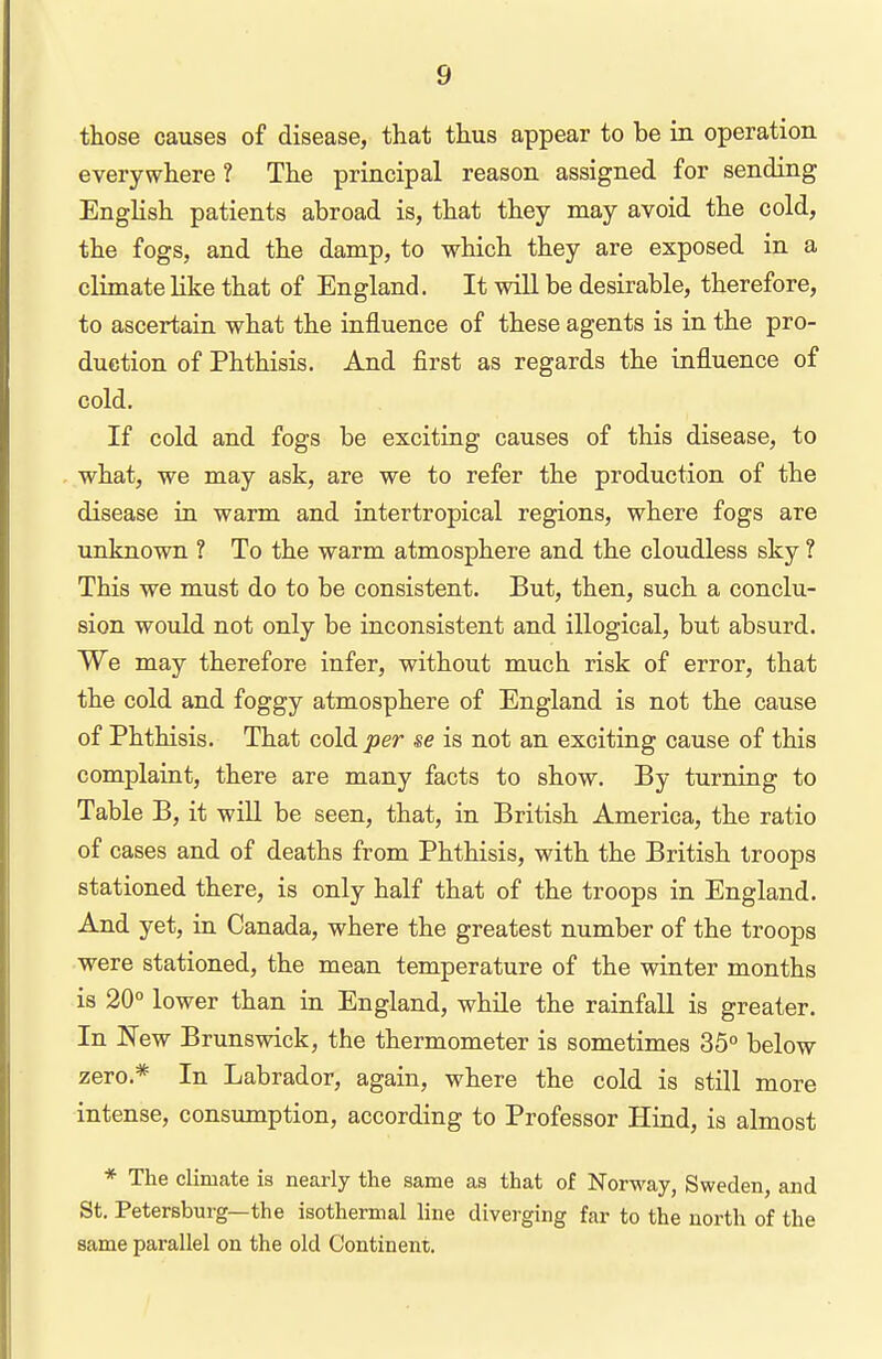 those causes of disease, that thus appear to be in operation everywhere ? The principal reason assigned for sending English patients abroad is, that they may avoid the cold, the fogs, and the damp, to which they are exposed in a climate like that of England. It will be desirable, therefore, to ascertain what the influence of these agents is in the pro- duction of Phthisis. And first as regards the influence of cold. If cold and fogs be exciting causes of this disease, to what, we may ask, are we to refer the production of the disease in warm and intertropical regions, where fogs are unknown ? To the warm atmosphere and the cloudless sky ? This we must do to be consistent. But, then, such a conclu- sion would not only be inconsistent and illogical, but absurd. We may therefore infer, without much risk of error, that the cold and foggy atmosphere of England is not the cause of Phthisis. That cold per se is not an exciting cause of this complaint, there are many facts to show. By turning to Table B, it will be seen, that, in British America, the ratio of cases and of deaths from Phthisis, with the British troops stationed there, is only half that of the troops in England. And yet, in Canada, where the greatest number of the troops were stationed, the mean temperature of the winter months is 20° lower than in England, while the rainfall is greater. In New Brunswick, the thermometer is sometimes 35° below zero.* In Labrador, again, where the cold is still more intense, consimiption, according to Professor Hind, is almost * The climate is nearly the same as that of Norway, Sweden, and St. Petersburg—the isothermal line diverging far to the north of the same parallel on the old Continent.