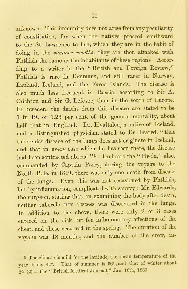 unknown. This immunity does not arise from any peculiarity of constitution, for when the natives proceed southward to the St. Lawrence to fish, which they are in the habit of doing in the summer months, they are then attacked with Phthisis the same as the inhabitants of these regions Accor- ding to a writer in the  British and Foreign Review, Phthisis is rare in Denmark, and still rarer in Norway, Lapland, Iceland, and the Faroe Islands. The disease is also much less frequent in Russia, according to Sir A. Crichton and Sir G-. Lefevre, than in the south of Europe. In Sweden, the deaths from this disease are stated to be 1 iu 19, or 5.26 per cent, of the general mortality, about half that in England. Dr. Hyaltalen, a native of Iceland, and a distinguished physician, stated to Dr. Leared,  that tubercular disease of the lungs does not originate in Iceland, and that in every case which he has seen there, the disease had been contracted abroad.* On board the  Hecla, also, commanded by Captain Parry, during the voyage to the North Pole, in 1819, there was only one death from disease of the lungs. Even this was not occasioned by Phthisis, but by inflammation, complicated with scurvy; Mr. Edwards, the surgeon, stating that, on examining the body after death, neither tubercle nor abscess was discovered in the lungs. In addition to the above, there were only 2 or 3 cases entered on the sick list for inflammatory affections of the chest, and these occurred in the spring. The duration of the voyage was 18 months, and the number of the crew, in- * The climate is mild for the latitude, tlie mean temperature of the year being 40°. That of summer is 56°, and that of winter about 29 30.—The  British Medical Journal, Jan. 16th, 1869.