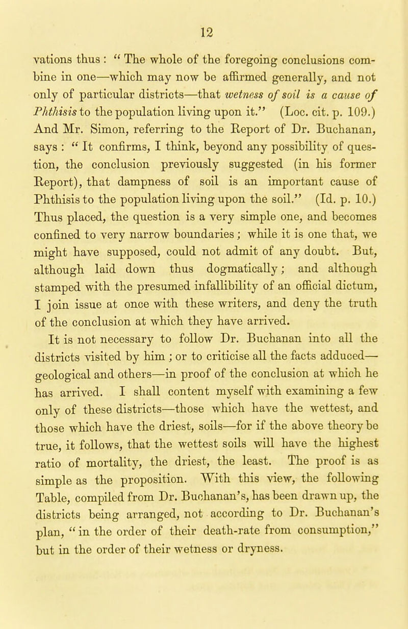 vations thus :  The whole of the foregoing conclusions com- bine in one—which may now be affirmed generally, and not only of particular districts—that wetness of soil is a cause of Phthisis to the population living upon it. (Loc. cit. p. 109.) And Mr. Simon, referring to the Report of Dr. Buchanan, says :  It confirms, I think, beyond any possibility of ques- tion, the conclusion previously suggested (in his former Eeport), that dampness of soil is an important cause of Phthisis to the population living upon the soil. (Id. p. 10.) Thus placed, the question is a very simple one, and becomes confined to very narrow boundaries; while it is one that, we might have supposed, could not admit of any doubt. But, although laid down thus dogmatically; and although stamped with the presumed infallibility of an official dictum, I join issue at once with these writers, and deny the truth of the conclusion at which they have arrived. It is not necessary to follow Dr. Buchanan into all the districts visited by him ; or to criticise aU. the facts adduced— geological and others—in proof of the conclusion at which he has arrived. I shall content myself with examining a few only of these districts—those which have the wettest, and those which have the driest, soils—for if the above theory be true, it follows, that the wettest soils will have the highest ratio of mortality, the driest, the least. The proof is as simple as the proposition. With this view, the following Table, compiled from Dr. Buchanan's, has been drawn up, the districts being arranged, not according to Dr. Buchanan's plan,  in the order of their death-rate from consumption, but in the order of their wetness or dryness.