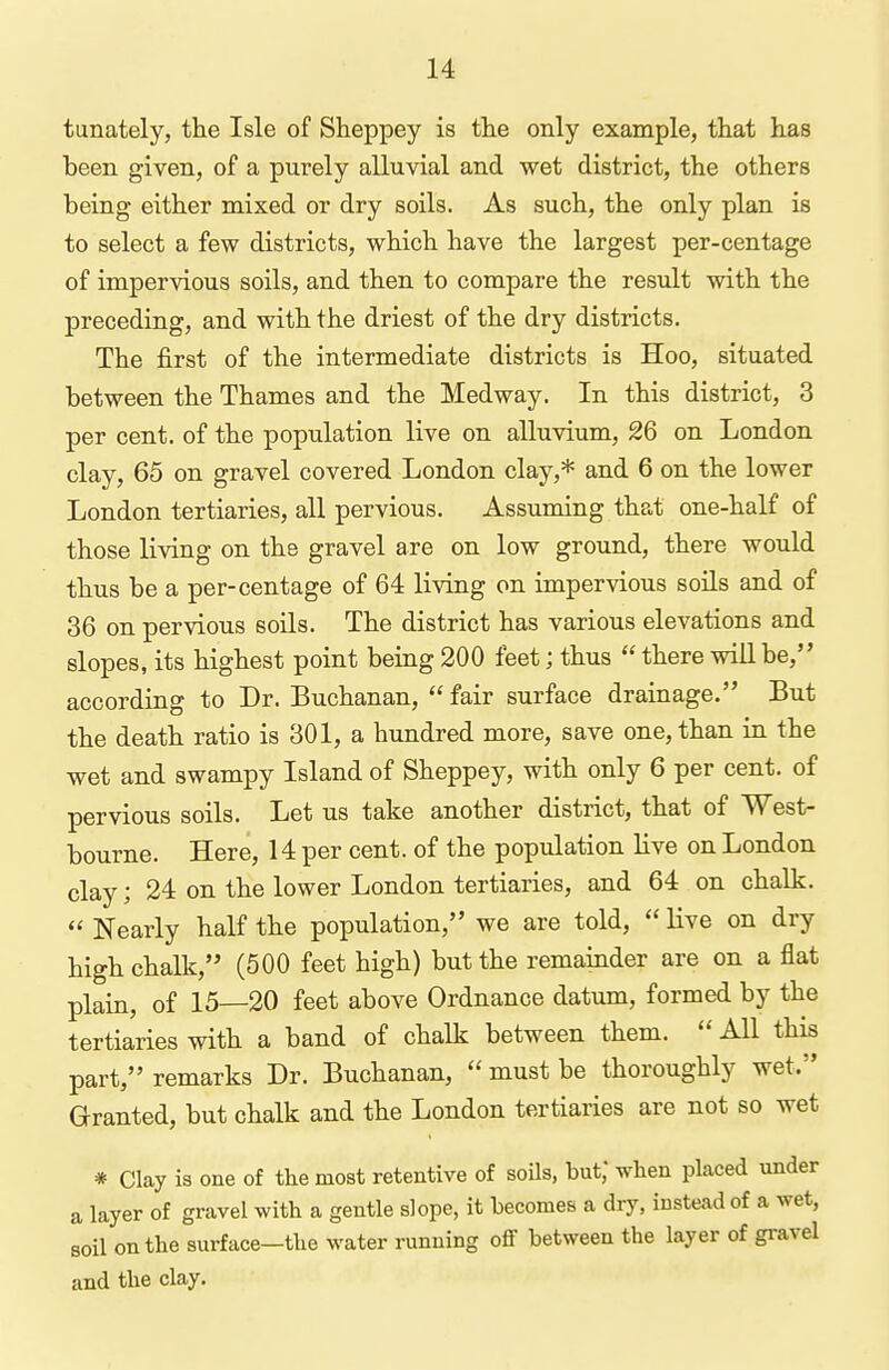 tunately, the Isle of Sheppey is the only example, that has been given, of a purely alluvial and wet district, the others being either mixed or dry soils. As such, the only plan is to select a few districts, which have the largest per-centage of impervious soils, and then to compare the result with the preceding, and with the driest of the dry districts. The first of the intermediate districts is Hoo, situated between the Thames and the Medway. In this district, 3 per cent, of the population live on alluvium, 26 on London clay, 65 on gravel covered London clay,* and 6 on the lower London tertiaries, all pervious. Assuming that one-half of those living on the gravel are on low ground, there would thus be a per-centage of 64 living on impervious soils and of 36 on pervious soils. The district has various elevations and slopes, its highest point being 200 feet; thus  there will be, according to Dr. Buchanan, fair surface drainage. But the death ratio is 301, a hundred more, save one, than in the wet and swampy Island of Sheppey, with only 6 per cent, of pervious soils. Let us take another district, that of West- bourne. Here, 14 per cent, of the population live on London clay; 24 on the lower London tertiaries, and 64 on chalk.  Nearly half the population, we are told,  live on dry high chalk, (500 feet high) but the remainder are on a flat plain, of 15—20 feet above Ordnance datum, formed by the tertiaries with a band of chalk between them.  All this part, remarks Dr. Buchanan,  must be thoroughly wet. Granted, but chalk and the London tertiaries are not so wet * Clay is one of the most retentive of soils, but,' when placed under a layer of gravel with a gentle slope, it becomes a dry, instead of a wet, soil on the surface—the water running off between the layer of gi-avel and the clay.