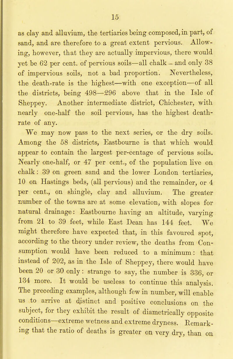 as clay and alluvium, the tertiaries being composed, in part, of sand, and are therefore to a great extent pervious. Allow- ing, however, that they are actually impervious, there would yet be 62 per cent, of pervious soils—all chalk — and only 38 of impervious soils, not a bad proportion. Nevertheless, the death-rate is the highest—with one exception—of all the districts, being 498—296 above that in the Isle of Sheppey. Another intermediate district, Chichester, with nearly one-half the soil pervious, has the highest death- rate of any. We may now pass to the next series, or the dry soils. Among the 58 districts, Eastbourne is that which would appear to contain the largest per-centage of pervious soils. Nearly one-half, or 47 per cent., of the population live on chalk: 39 on green sand and the lower London tertiaries, 10 on Hastings beds, (all pervious) and the remainder, or 4 per cent., on shingle, clay and alluvium. The greater number of the towns are at some elevation, with slopes for natural drainage: Eastbourne having an altitude, varying from 21 to 39 feet, while East Dean has 144 feet. We might therefore have expected that, in this favoured spot, according to the theory under review, the deaths from Con- sumption would have been reduced to a minimum: that instead of 202, as in the Isle of Sheppey, there would have been 20 or 30 only: strange to say, the number is 336, or 134 more. It would be useless to continue this analysis. The preceding examples, although few in number, will enable us to arrive at distinct and positive conclusions on the subject, for they exhibit the result of diametrically opposite conditions—extreme wetness and extreme dryness. Remark- ing that the ratio of deaths is greater on very dry, than on