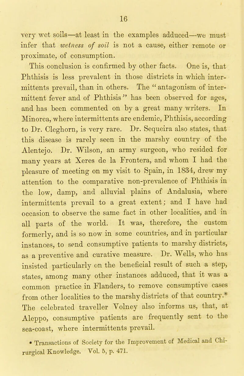 very wet soils—at least in the examples adduced—we must infer that wetness of soil is not a cause, either remote or proximate, of consumption. This conclusion is confirmed by other facts. One is, that Phthisis is less prevalent in those districts in which inter- mittents prevail, than in others. The  antagonism of inter- mittent fever and of Phthisis has been observed for ages, and has been commented on by a great many writers. In Minorca, where intermittents are endemic, Phthisis, according to Dr. Cleghorn, is very rare. Dr. Sequeira also states, that this disease is rarely seen in the marshy country of the Alentejo. Dr. Wilson, an army surgeon, who resided for many years at Xeres de la Prontera, and whom I had the pleasure of meeting on my visit to Spain, in 1834, drew my attention to the comparative non-prevalence of Phthisis in the low, damp, and alluvial plains of Andalusia, where intermittents prevail to a great extent; and I have had occasion to observe the same fact in other localities, and in all parts of the world. It was, therefore, the custom formerly, and is so now in some countries, and in particular instances, to send consumptive patients to marshy districts, as a preventive and curative measure. Dr. WeUs, who has insisted particularly on the beneficial result of such a step, states, among many other instances adduced, that it was a common practice in Planders, to remove consumptive cases from other localities to the marshy districts of that country.* The celebrated traveller Volney also informs us, that, at Aleppo, consumptive patients are frequently sent to the sea-coast, where intermittents prevail. • Transactions of Society for the Improvement of Medical and Chi- rurgical Knowledge. Vol. 5, p. 471.