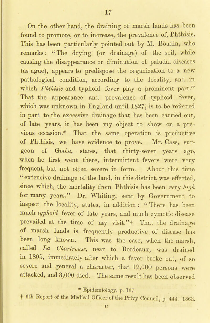 On the other hand, the draining of marsh lands has been found to promote, or to increase, the prevalence of, Phthisis. This has been particularly pointed out by M. Boudin, who remarks:  The drying (or drainage) of the soil, while causing the disappearance or diminution of paludal diseases (as ague), appears to predispose the organization to a new pathological condition, according to the locality, and in which Phthisis and typhoid fever play a prominent part. That the appearance and prevalence of typhoid fever, which was unknown in England until 1827, is to be referred in part to the excessive drainage that has been carried out, of late years, it has been my object to show on a pre- vious occasion.* That the same operation is productive of Phthisis, we have evidence to prove. Mr. Cass, sur- geon of Goole, states, that thirty-seven years ago, when he first went there, intermittent fevers were very frequent, but not often severe in form. About this time  extensive drainage of the land, in this district, was efiected, since which, the mortality from Phthisis has been very high for many years. Dr. Whiting, sent by Government to inspect the locality, states, in addition : There has been much typhoid fever of late years, and much zymotic disease prevailed at the time of my visit.! That the drainage of marsh lands is frequently productive of disease has been long known. This was the case, when the marsh, called La Chartreuscy near to Bordeaux, was drained in 1805, immediately after which a fever broke out, of so severe and general a character, that 12,000 persons were attacked, and 3,000 died. The same result has been observed * Epidemiology, p. 167. t 6th Report of the Medical Officer of the Privy Council, p. 444. 1863. C