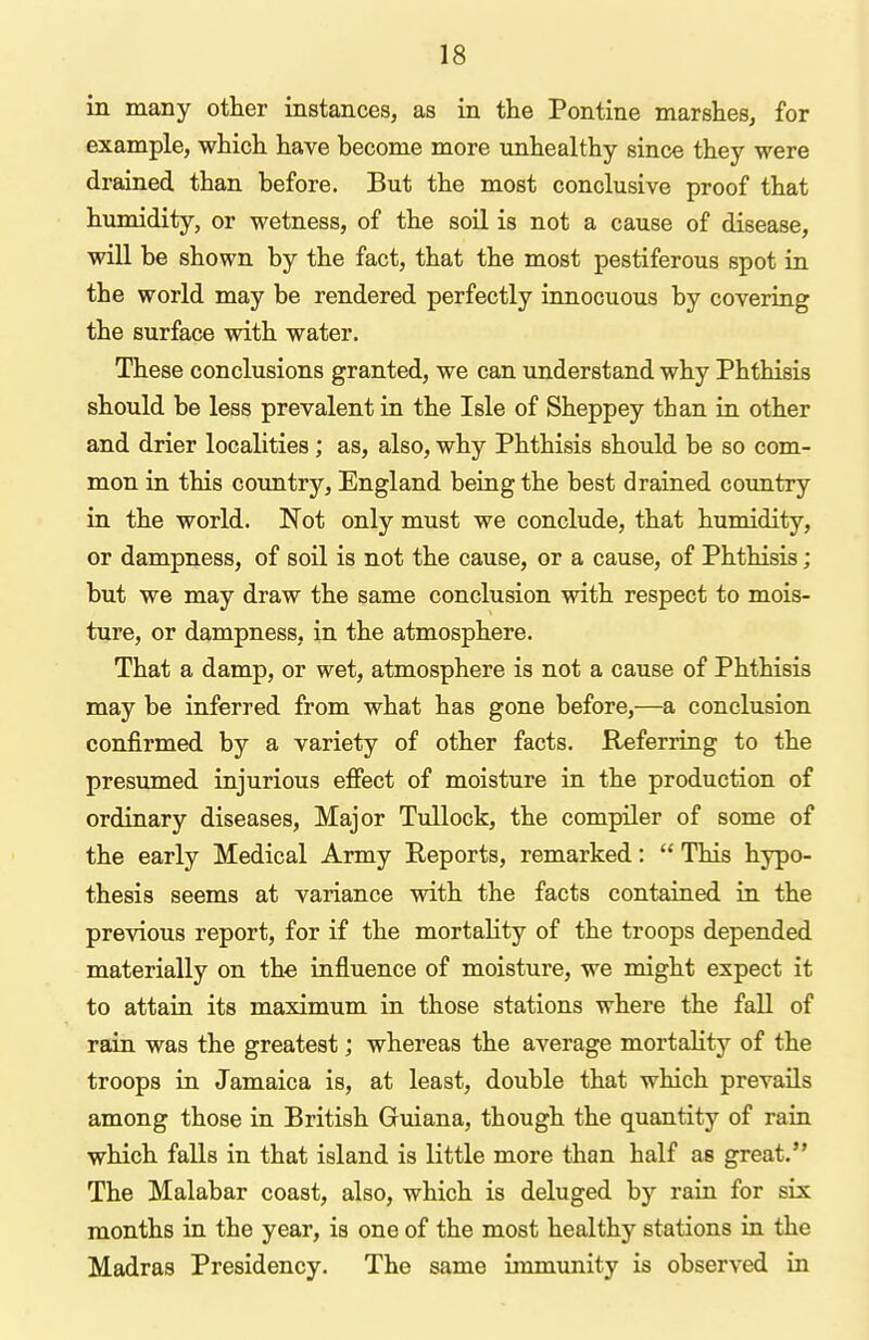 in many other instances, as in the Pontine marshes, for example, which have become more unhealthy since they were drained than before. But the most conclusive proof that humidity, or wetness, of the soil is not a cause of disease, will be shown by the fact, that the most pestiferous spot in the world may be rendered perfectly innocuous by covering the surface with water. These conclusions granted, we can understand why Phthisis should be less prevalent in the Isle of Sheppey than in other and drier localities; as, also, why Phthisis should be so com- mon in this country, England being the best drained country in the world. Not only must we conclude, that humidity, or dampness, of soil is not the cause, or a cause, of Phthisis; but we may draw the same conclusion with respect to mois- ture, or dampness, in the atmosphere. That a damp, or wet, atmosphere is not a cause of Phthisis may be inferred from what has gone before,—a conclusion confirmed by a variety of other facts. Referring to the presumed injurious effect of moisture in the production of ordinary diseases. Major Tullock, the compiler of some of the early Medical Army Reports, remarked:  This hypo- thesis seems at variance with the facts contained in the previous report, for if the mortality of the troops depended materially on the influence of moisture, we might expect it to attain its maximum in those stations where the fall of rain was the greatest; whereas the average mortality of the troops in Jamaica is, at least, double that which prevails among those in British Guiana, though the quantity of rain which falls in that island is little more than half as great. The Malabar coast, also, which is deluged by rain for six months in the year, is one of the most healthy stations in the Madras Presidency. The same immunity is observed in