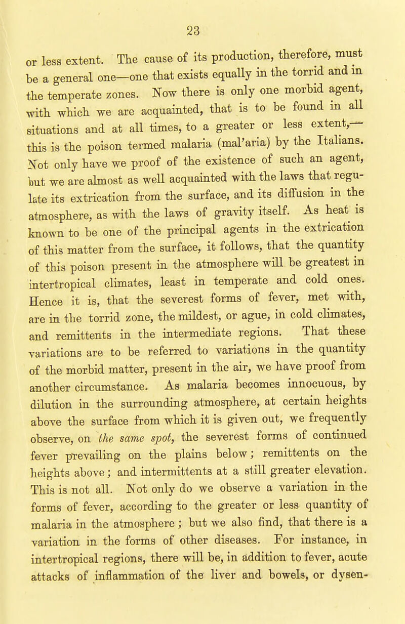 or less extent. The cause of its production, therefore, must be a general one-one that exists equally in the torrid and in the temperate zones. Now there is only one morbid agent, with which we are acquainted, that is to be found in all situations and at all times, to a greater or less extent,— tHs is the poison termed malaria (mal'aria) by the Italians. Not only have we proof of the existence of such an agent, but we are almost as well acquainted with the laws that regu- late its extrication from the surface, and its diffusion in the atmosphere, as with the laws of gravity itself. As heat is known to be one of the principal agents in the extrication of this matter from the surface, it follows, that the quantity of this poison present in the atmosphere will be greatest in intertropical climates, least in temperate and cold ones. Hence it is, that the severest forms of fever, met with, are in the torrid zone, the mildest, or ague, in cold climates, and remittents in the intermediate regions. That these variations are to be referred to variations in the quantity of the morbid matter, present in the air, we have proof from another circumstance. As malaria becomes innocuous, by dilution in the surrounding atmosphere, at certain heights above the surface from which it is given out, we frequently observe, on the same spot, the severest forms of continued fever prevailing on the plains below; remittents on the heights above; and intermittents at a still greater elevation. This is not all. Not only do we observe a variation in the forms of fever, according to the greater or less quantity of malaria in the atmosphere ; but we also find, that there is a variation in the forms of other diseases. For instance, in intertropical regions, there wiU be, in addition to fever, acute attacks of inflammation of the liver and bowels, or dysen-