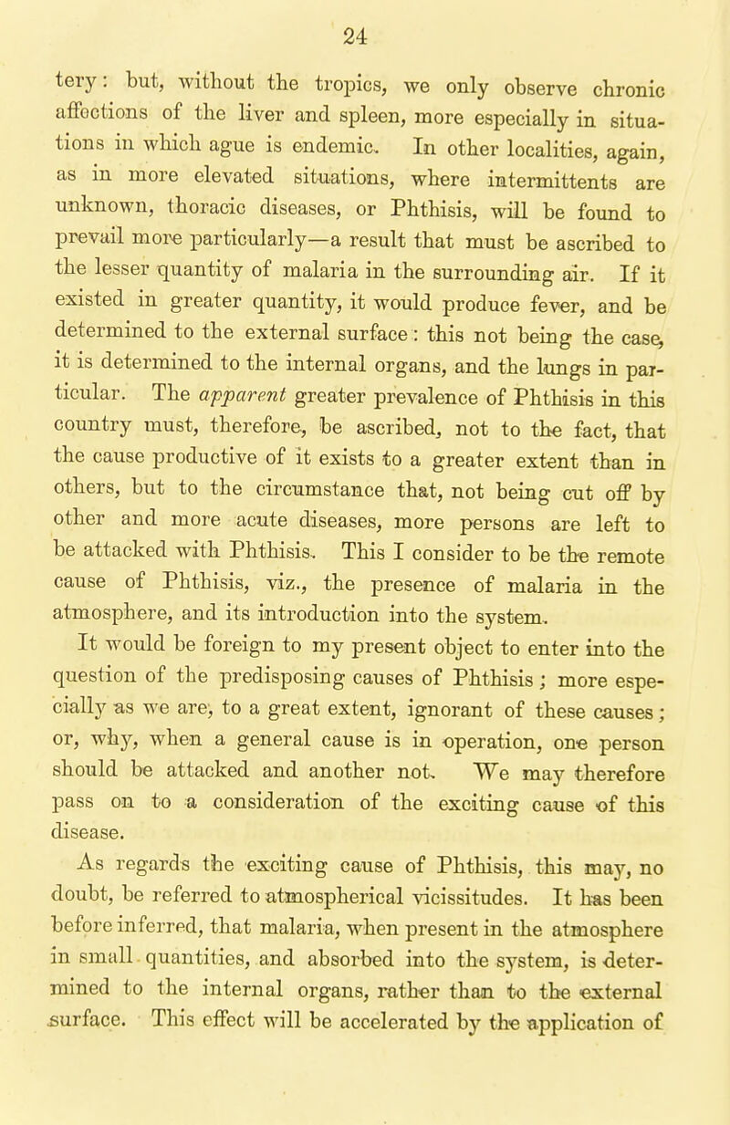 tery: but, without the tropics, we only observe chronic affections of the liver and spleen, more especially in situa- tions in whicb ague is endemic.. In other localities, again, as in more elevated situations, where intermittents are unknown, thoracic diseases, or Phthisis, will be found to prevail more particularly—a result that must be ascribed to the lesser quantity of malaria in the surrounding air. If it existed in greater quantity, it would produce fever, and be determined to the external surface: this not being the case, it is determined to the internal organs, and the lungs in par- ticular. The apparent greater prevalence of Phthisis in this country must, therefore, be ascribed, not to the fact, that the cause productive of it exists to a greater extent than in others, but to the circumstance that, not beiug cut off by other and more acute diseases, more persons are left to be attacked with Phthisis, This I consider to be the remote cause of Phthisis, viz., the presence of malaria in the atmosphere, and its introduction into the system. It would be foreign to my present object to enter into the question of the predisposing causes of Phthisis; more espe- cially as we are-, to a great extent, ignorant of these causes; or, why, when a general cause is in operation, one person should be attacked and another not. We may therefore pass on to a consideration of the exciting cause of this disease. As regards the exciting cause of Phthisis, this may, no doubt, be referred to atmospherical vicissitudes. It has been before inferred, that malaria, when present in the atmosphere in small quantities, and absorbed into the system, is ■deter- mined to the internal organs, rather than to the external surface. This effect will be accelerated by the application of