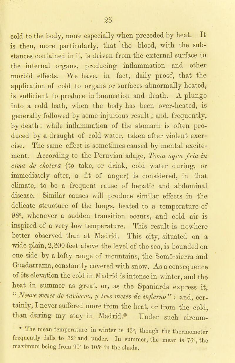 cold to the body, more especially -when preceded by beat. It is tben, more particularly, that ihe blood, with the sub- stances contained in it, is driven from the external surface to the internal organs, producing inflammation and other morbid effects. We have, in fact, daily proof, that the application of cold to organs or surfaces abnormally heated, is sufficient to produce inflammation and death. A plunge into a cold bath, when the body has been over-heated, is generally followed by some injurious result; and, frequently, by death: while inflammation of the stomacb is often pro- duced by a draught of cold water, taken after violent exer- cise. The same effect is sometimes caused by mental excite- ment. According to the Peruvian adage, Toma aqua fria in cima cholera (to take, or drink, cold water during, or immediately after, a fit of anger) is considered, in that climate, to be a frequent cause of hepatic and abdominal disease. Similar causes will produce similar effects in the delicate structure of the lungs, heated to a temperature of 98°, whenever a sudden transition occurs, -and cold air is inspired of a very low temperature. This result is nowhere better observed than at Madrid. This city, situated on a wide plain, 2,^00 feet above the level of the sea, is bounded on one side by a lofty range of mountains, the Somo-sierra and Guadarrama, constantly covered with snow. As a consequence of its elevation the cold in Madrid is intense in winter, and the heat in summer as great, or, .as the Spaniards express it,  Nmve meses de invierno, y tres meses de infierno  ; and, cer- tainly, I never suffered more from the heat, or from the cold, than during my stay in Madrid.* Under such circum- * The mean temperature in winter is 43°, though the thermometer frequently falls to 32 and under. In summer, the mean is 76, the maximum being from 90° to 105 in the shade.