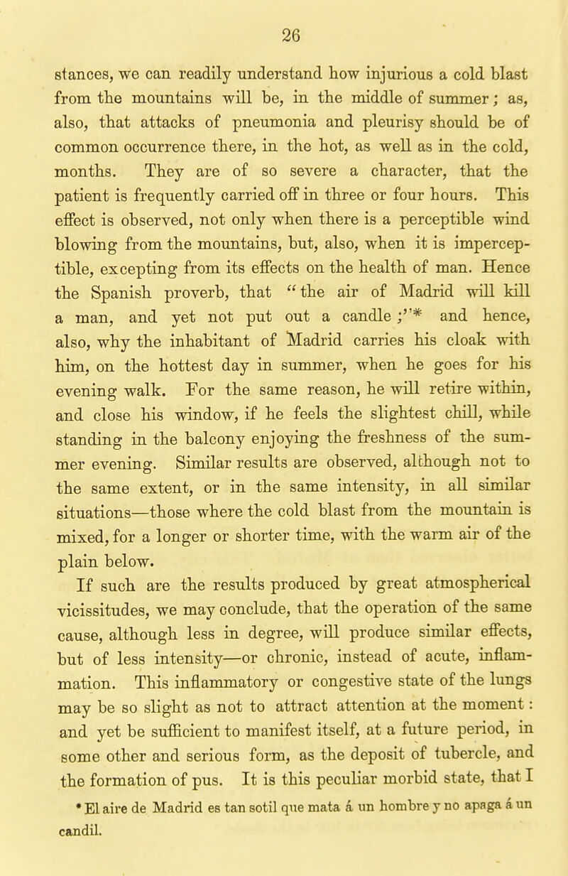 stances, we can readily understand how injurious a cold blast from the mountains will be, in the middle of summer; as, also, that attacks of pneumonia and pleurisy should be of common occurrence there, in the hot, as well as in the cold, months. They are of so severe a character, that the patient is frequently carried off in three or four hours. This effect is observed, not only when there is a perceptible wind blowing from the mountains, but, also, when it is impercep- tible, excepting from its effects on the health of man. Hence the Spanish proverb, that the air of Madrid will kill a man, and yet not put out a candle ;* and hence, also, why the inhabitant of Madrid carries his cloak with him, on the hottest day in summer, when he goes for his evening walk. For the same reason, he will retire within, and close his window, if he feels the slightest chill, while standing in the balcony enjoying the freshness of the sum- mer evening. Similar results are observed, although not to the same extent, or in the same intensity, in all similar situations—those where the cold blast from the mountain is mixed, for a longer or shorter time, with the warm air of the plain below. If such are the results produced by great atmospherical vicissitudes, we may conclude, that the operation of the same cause, although less in degree, will produce similar effects, but of less iatensity—or chronic, instead of acute, inflam- mation. This inflammatory or congestive state of the lungs may be so slight as not to attract attention at the moment: and yet be sufficient to manifest itself, at a future period, in some other and serious form, as the deposit of tubercle, and the formation of pus. It is this peculiar morbid state, that I •El aire de Madrid es tan sotil que mata a un hombre y no apaga aun candil.