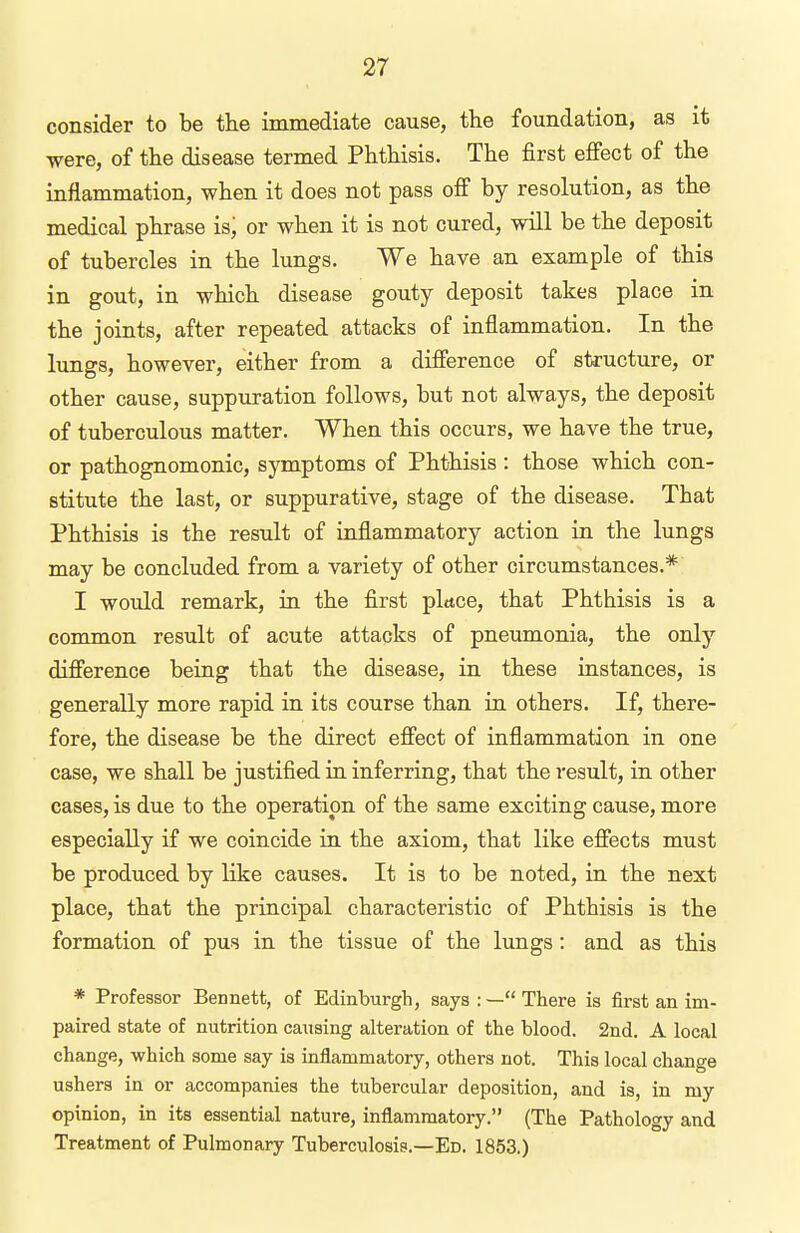 consider to be the immediate cause, the foundation, as it were, of the disease termed Phthisis. The first effect of the inflammation, when it does not pass off by resolution, as the medical phrase is, or when it is not cured, will be the deposit of tubercles in the lungs. We have an example of this in gout, in which disease gouty deposit takes place in the joints, after repeated attacks of inflammation. In the lungs, however, either from a difference of structure, or other cause, suppuration follows, but not always, the deposit of tuberculous matter. When this occurs, we have the true, or pathognomonic, symptoms of Phthisis : those which con- stitute the last, or suppurative, stage of the disease. That Phthisis is the result of inflammatory action in the lungs may be concluded from a variety of other circumstances.* I would remark, in the first place, that Phthisis is a common result of acute attacks of pneumonia, the only difference being that the disease, in these instances, is generally more rapid in its course than in others. If, there- fore, the disease be the direct effect of inflammation in one case, we shall be justified in inferring, that the result, in other cases, is due to the operation of the same exciting cause, more especially if we coincide in the axiom, that like effects must be produced by like causes. It is to be noted, in the next place, that the principal characteristic of Phthisis is the formation of pus in the tissue of the lungs : and as this * Professor Bennett, of Edinburgh, says :— There is first an im- paired state of nutrition causing alteration of the blood. 2nd. A local change, which some say is inflammatory, others not. This local change ushers in or accompanies the tubercular deposition, and is, in my opinion, in its essential nature, inflammatory. (The Pathology and Treatment of Pulmonary Tuberculosis.—Ed. 1853.)