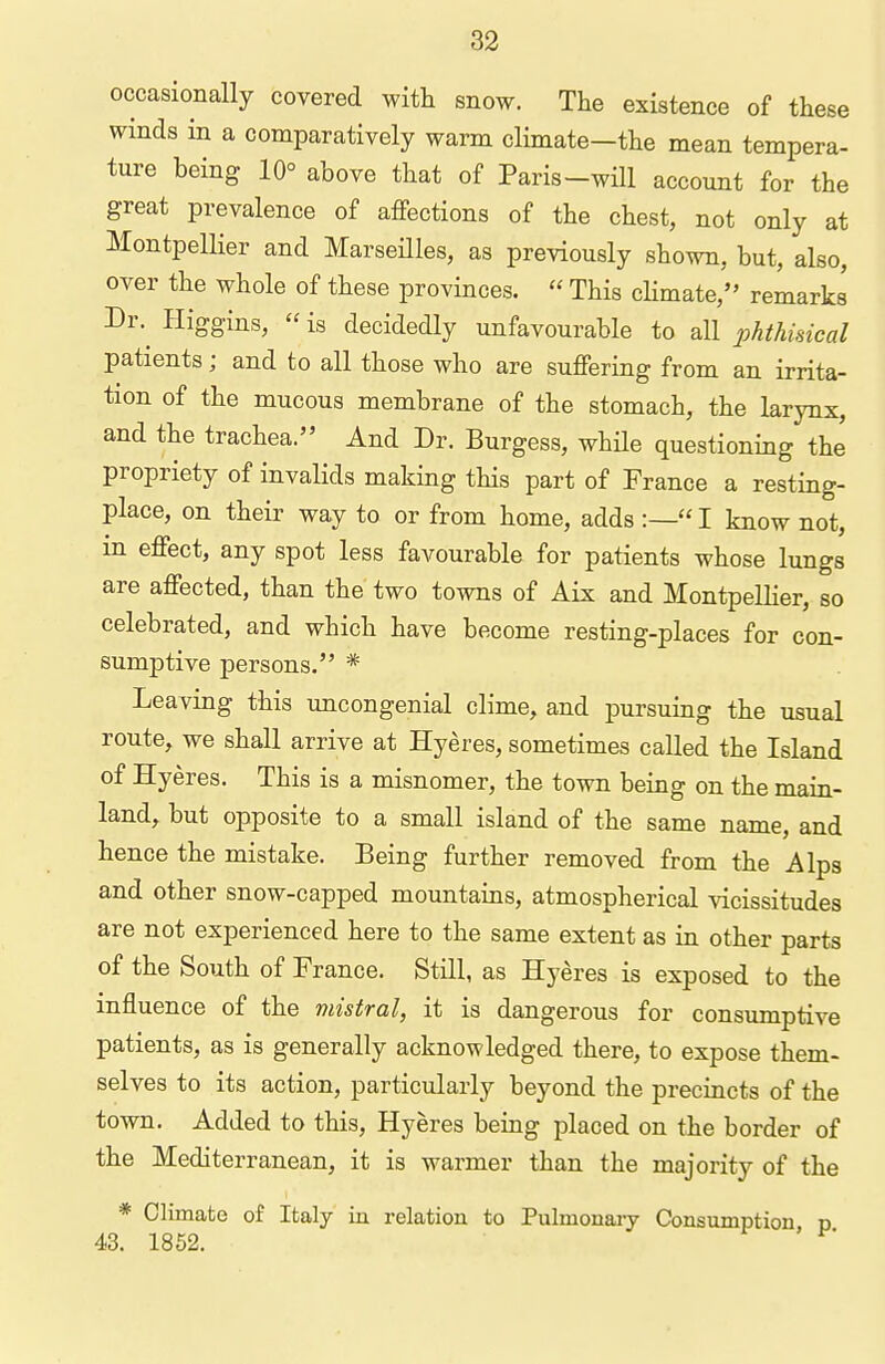 occasionally covered with snow. The existence of these winds in a comparatively warm climate-the mean tempera- ture being 10° above that of Paris-wm account for the great prevalence of affections of the chest, not only at Montpellier and MarseHles, as previously shown, but, also, over the whole of these provinces.  This climate, remarks Dr.^ Higgins,  is decidedly unfavourable to all phthisical patients; and to all those who are suffering from an irrita- tion of the mucous membrane of the stomach, the larynx, and the trachea. And Dr. Burgess, while questioning the propriety of invalids making this part of France a resting- place, on their way to or from home, adds :— I know not, in effect, any spot less favourable for patients whose lungs are affected, than the two towns of Aix and MontpelHer, so celebrated, and which have become resting-places for con- sumptive persons. * Leaving this uncongenial clime, and pursuing the usual route, we shall arrive at Hyeres, sometimes called the Island of Hyeres. This is a misnomer, the town being on the main- land, but opposite to a small island of the same name, and hence the mistake. Being further removed from the Alps and other snow-capped mountains, atmospherical vicissitudes are not experienced here to the same extent as in other parts of the South of France. Still, as Hyeres is exposed to the influence of the mistral, it is dangerous for consumptive patients, as is generally acknowledged there, to expose them- selves to its action, particularly beyond the precincts of the town. Added to this, Hyeres being placed on the border of the Mediterranean, it is warmer than the majority of the * Climate of Italy in relation to Pulmonary Consumption p 43. 1852.