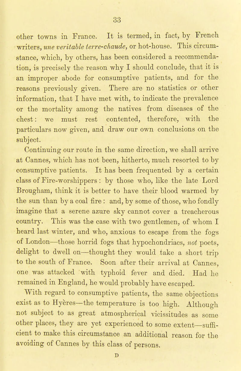 other towns in France. It is termed, in fact, by Frencli writers, une veritable terre-cfiaude, or hot-house. This circum- stance, which, by others, has been considered a recommenda- tion, is precisely the reason why I should conclude, that it is an improper abode for consumptive patients, and for the reasons previously given. There are no statistics or other information, that I have met with, to indicate the prevalence or the mortality among the natives from diseases of the chest: we must rest contented, therefore, with the particulars now given, and draw our own conclusions on the subject. Continuing our route in the same direction, we shall arrive at Cannes, which has not been, hitherto, much resorted to by consumptive patients. It has been frequented by a certain class of Fire-worshippers: by those who, like the late Lord Brougham, think it is better to have their blood warmed by the sun than by a coal fire : and, by some of those, who fondly imagine that a serene azure sky cannot cover a treacherous country. This was the case with two gentlemen, of whom I heard last winter, and who, anxious to escape from the fogs of London—those horrid fogs that hypochondriacs, not poets, delight to dwell on—thought they would take a short trip to the south of France. Soon after their arrival at Cannes, one was attacked with typhoid fever and died. Had he remained in England, he would probably have escaped. With regard to consumptive patients, the same objections exist as to Hyeres—the temperature is too high. Although not subject to as great atmospherical vicissitudes as some other places, they are yet experienced to some extent—suffi- cient to make this circumstance an additional reason for the avoiding of Cannes by this class of persons. D