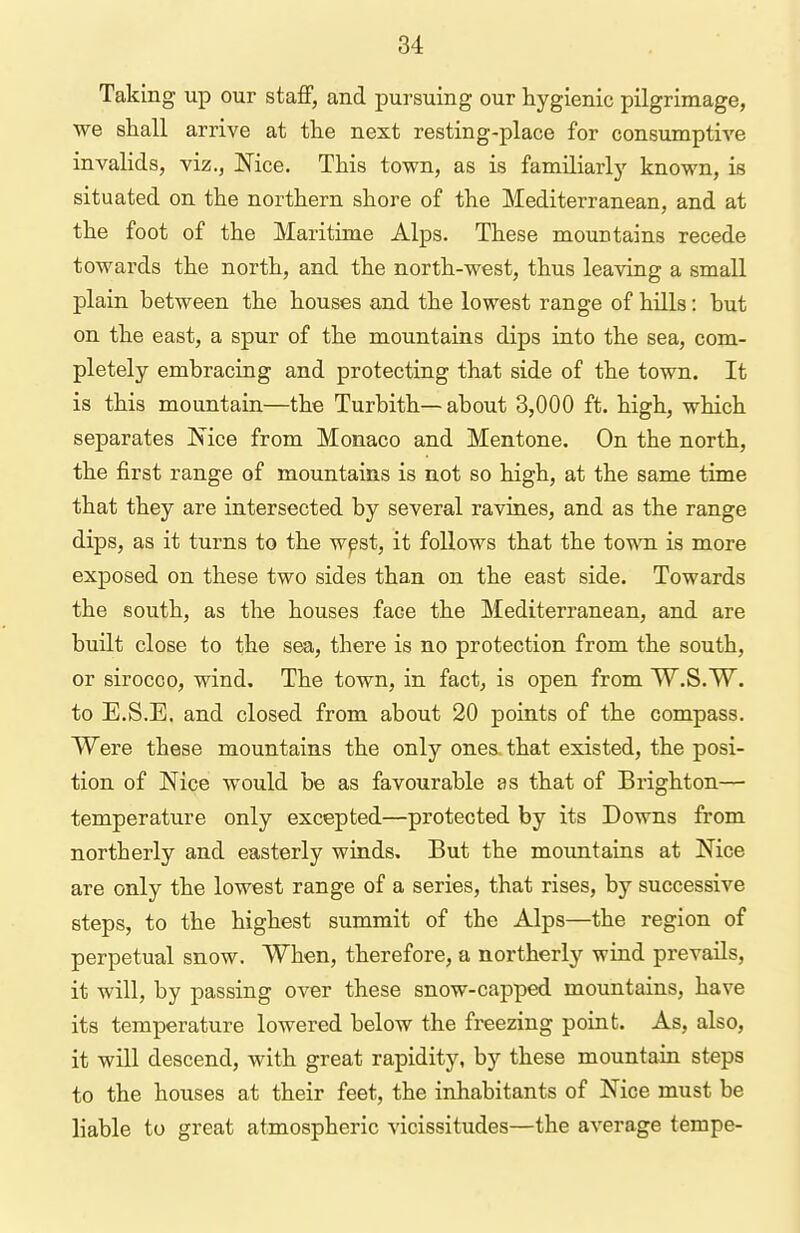 Taking up our staff, and pursuing our hygienic pilgrimage, we shall arrive at the next resting-place for consumptive invalids, viz., Nice. This town, as is familiarlj'- known, is situated on the northern shore of the Mediterranean, and at the foot of the Maritime Alps. These mountains recede towards the north, and the north-west, thus leaving a small plain between the houses and the lowest range of hills: but on the east, a spur of the mountains dips into the sea, com- pletely embracing and protecting that side of the town. It is this mountain—the Turbith— about 3,000 ft. high, which separates Mce from Monaco and Mentone. On the north, the first range of mountains is not so high, at the same time that they are intersected by several ravines, and as the range dips, as it turns to the w^st, it follows that the town is more exposed on these two sides than on the east side. Towards the south, as the houses face the Mediterranean, and are built close to the sea, there is no protection from the south, or sirocco, wind. The town, in fact, is open from W.S.W. to E.S.E. and closed from about 20 points of the compass. Were these mountains the only ones that existed, the posi- tion of Nice would be as favourable as that of Brighton— temperature only excepted—protected by its Downs from northerly and easterly winds. But the mountains at Nice are only the lowest range of a series, that rises, by successive steps, to the highest summit of the Alps—the region of perpetual snow. When, therefore, a northerly wind prevails, it will, by passing over these snow-capped mountains, have its temperature lowered below the freezing point. As, also, it will descend, with great rapidity, by these mountain steps to the houses at their feet, the inhabitants of Nice must be liable to great atmospheric vicissitudes—the average tempe-
