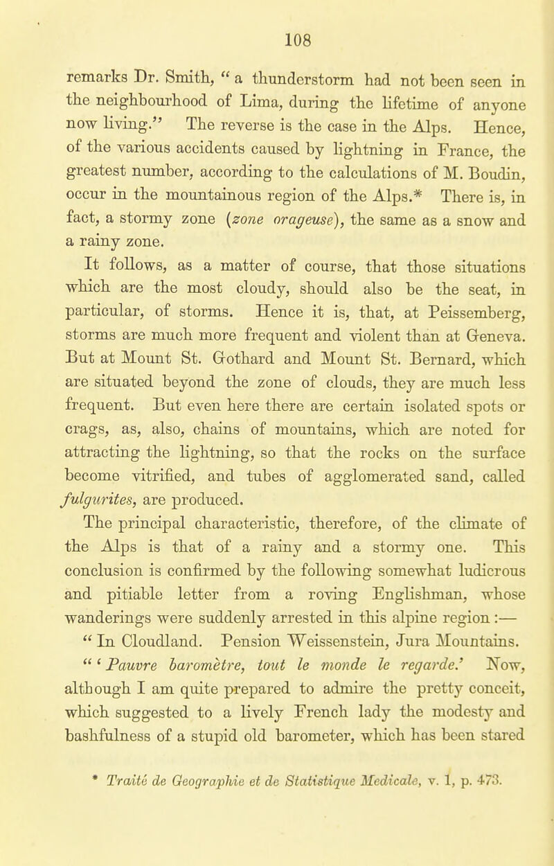 remarks Dr. Smitli,  a thunderstorm had not been seen in the neighbourhood of Lima, during the lifetime of anyone now living. The reverse is the case in the Alps. Hence, of the various accidents caused by lightning in France, the greatest number, according to the calculations of M. Boudin, occur in the mountainous region of the Alps.* There is, in fact, a stormy zone {zone orageuse), the same as a snow and a rainy zone. It follows, as a matter of course, that those situations which are the most cloudy, should also be the seat, in particular, of storms. Hence it is, that, at Peissemberg, storms are much more frequent and violent than at Geneva. But at Mount St. Gothard and Mount St. Bernard, which are situated beyond the zone of clouds, they are much less frequent. But even here there are certaia isolated spots or crags, as, also, chains of mountains, which are noted for attracting the lightning, so that the rocks on the surface become vitrified, and tubes of agglomerated sand, called fulgurites, are produced. The principal characteristic, therefore, of the climate of the Alps is that of a rainy and a stormy one. This conclusion is confirmed by the following somewhat ludicrous and pitiable letter from a roving Englishman, whose wanderings were suddenly arrested in this alpine region :—  In Cloudland. Pension Weissenstein, Jura Mountaius. ' Pauvre barometre, tout le nionde le regarde.' jN^ow, although I am quite prepared to admire the pretty conceit, which suggested to a lively French lady the modesty and bashfulness of a stupid old barometer, which has been stared • Traite de OeograpMe et de Statistique Medicale, v. 1, p. 473.